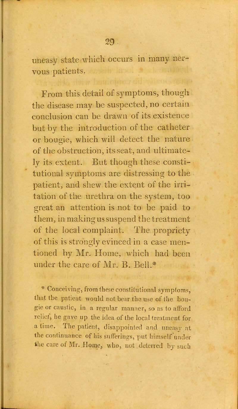 uneasy state which occurs in many ner- vous patients. From this detail of symptoms, though the disease may be suspected, no certain conclusion can be drawn of its existence but by the introduction of the catheter or bourne, which will detect the nature of the obstruction, its seat, and ultimate- ly its extent. But though these consti- tutional symptoms are distressing to the patient, and shew the extent of the irri- tation of the urethra on the .system, too great an attention is not to be paid to them, in making us suspend the treatment of the local complaint. The propriety of this is strongly evinced in a case men- tioned by Mr. Home, which had been under the care of Mr. B. Bell.* * Conceiving, from these constitutional symptoms, tliat the patient would not bear the use of the bou- gie or caustic, in a regular manner, so as to afford relief* he gave up the idea of the local treatment for a time. The patient, disappointed and uneasy at the continuance of his sufferings, put himself under the care of Mr. Home, who, not deterred by such