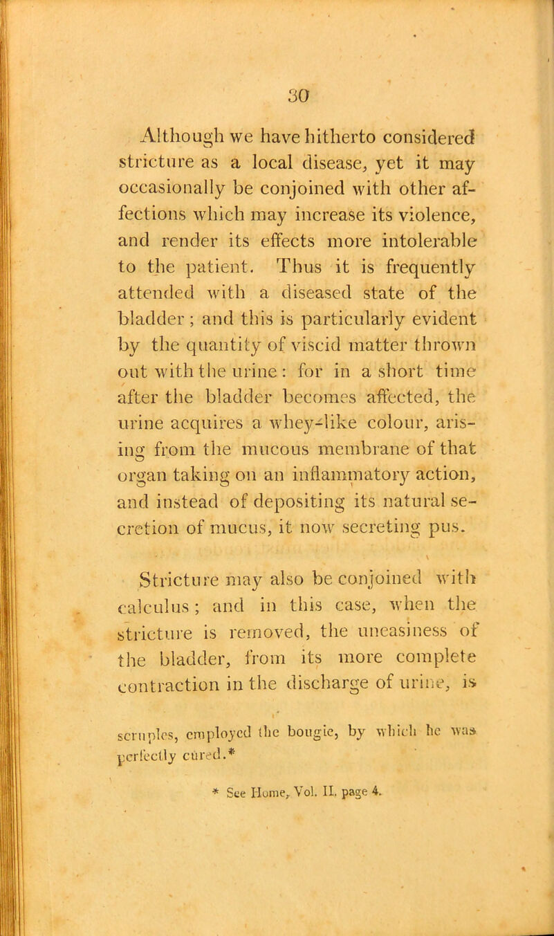 Although we have hitherto considered stricture as a local disease, yet it may occasionally be conjoined with other af- fections which may increase its violence, and render its effects more intolerable to the patient. Thus it is frequently attended with a diseased state of the bladder ; and this is particularly evident by the quantity of viscid matter thrown out with the urine : for in a short time / after the bladder becomes affected, the urine acquires a av hey-like colour, aris- ing' from the mucous membrane of that organ taking on an inflammatory action, and instead of depositing its natural se- cretion of mucus, it now secreting pus. Stricture may also be conjoined with calculus; and in this case, Avhen the stricture is removed, the uneasiness of the bladder, from its more complete contraction in the discharge of urine, is i * scruples, employed the bougie, by which he was perfectly cured.* * See Home, Vol. II. page 4.