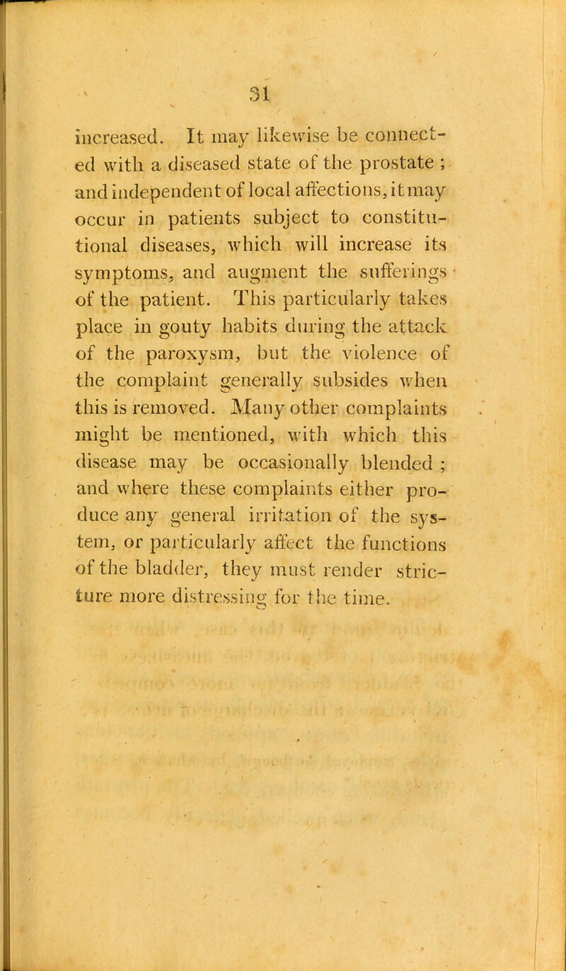 increased. It may likewise be connect- ed with a diseased state of the prostate ; and independent of local affections, itmay occur in patients subject to constitu- tional diseases, which will increase its symptoms, and augment the sufferings ■ of the patient. This particularly takes place in gouty habits during the attack of the paroxysm, but the violence of the complaint generally subsides when this is removed. Many other complaints might be mentioned, with which this disease may be occasionally blended ; and where these complaints either pro- duce any general irritation of the sys- tem, or particularly affect the functions of the bladder, they must render stric- ture more distressing for the time.