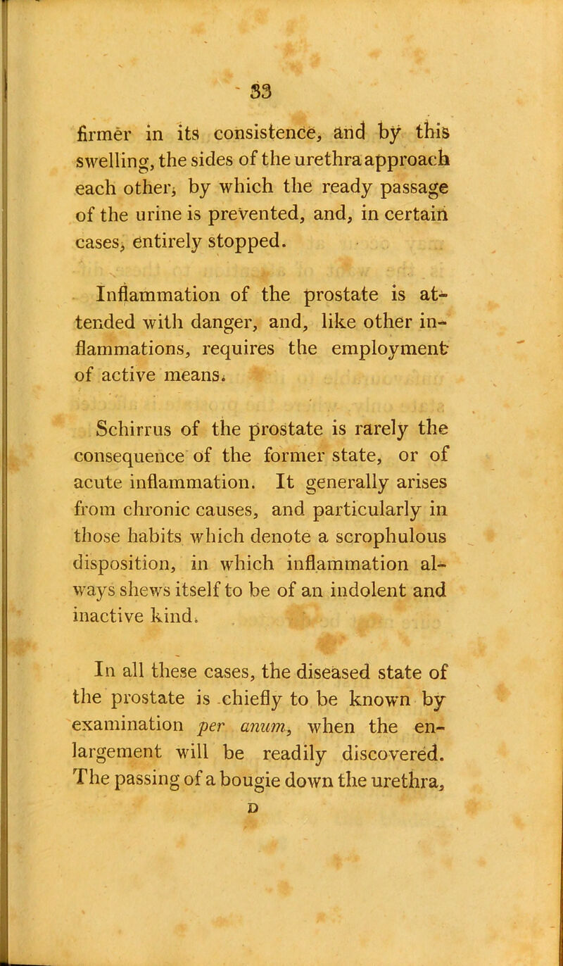 firmer in its consistence, and by this swelling, the sides of the urethra approach each other* by which the ready passage of the urine is prevented, and, in certain cases, entirely stopped. Inflammation of the prostate is at- tended with danger, and, like other in- flammations, requires the employment of active means* Schirrus of the prostate is rarely the consequence of the former state, or of acute inflammation. It generally arises from chronic causes, and particularly in those habits which denote a scrophulous disposition, in which inflammation al- ways shews itself to be of an indolent and inactive kind, In all these cases, the diseased state of the prostate is chiefly to be knowm by examination per anum, when the en- largement will be readily discovered. The passing of a bougie down the urethra, D