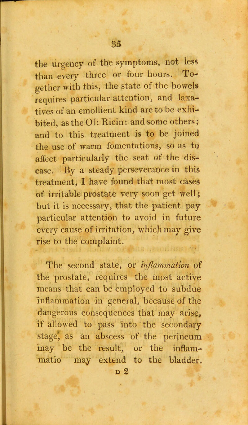 the urgency of the symptoms, not less to  try than every three or four hours. To- o-ether with this, the state of the bowels requires particular attention, and laxa- tives of an emollient kind are to be exhi- bited, as the Ol: Ricin: and some others; and to this treatment is to be joined the use of warm fomentations, so as to affect particularly the seat of the dis- ease. By a steady perseverance in this treatment, I have found that most cases of irritable prostate very soon get well; but it is necessary, that the patient pay particular attention to avoid in future every cause of irritation, which may give rise to the complaint. ' • ' V r The second state, or inflammation of the prostate, requires the most active means that can be employed to subdue i . , ‘ i inflammation in general, because of the dangerous consequences that may arise, if allowed to pass into the secondary stage' as an abscess of the perineum may be the result, or the inflam- matio may extend to the bladder. d 2