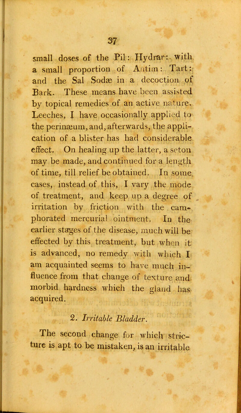 small doses of the Pil: Hydrar: with a small proportion of Antim: Tart: and the Sal Sodse in a decoction of Bark. These means have been assisted by topical remedies of an active nature. Leeches, I have occasionally applied to the perinmum, and, afterwards, the appli- cation of a blister has had considerable effect. On healing up the latter, a seton may be made, and continued for a length of time, till relief be obtained. In some cases, instead of this, I vary the mode of treatment, and keep up a degree of irritation by friction with the cam- phorated mercurial ointment. In the earlier stages of the disease, much will be effected by this treatment, but when it is advanced, no remedy with which I am acquainted seems to have much in- fluence from that change of texture and morbid hardness which the gland has acquired. 2. Irritable Bladder. The second change for which stric- ture is apt to be mistaken, is an irritable