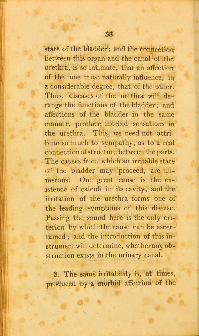 state of the bladder; and the connection betweenthis organ and the canal of the urethra, is so intimate, that an affection of the one must naturally influence, in a considerable degree, that of the other. Thus, diseases of the urethra will de- range the functions of the bladder; and affections of the bladder in the same manner, produce morbid sensations in the urethra. This, we need not attri- bute so much to sympathy, as to a real connection of structure between the parts. The causes from which an irritable state c5f the bladder may proceed, are nu- merous, One great cause is the ex- istence of calculi in its cavity, and the irritation of the urethra forms one of the leading symptoms of this disease. Passing the sound here is the only cri- terion by which the cause can be ascer- tained ; and the introduction of this in- strument will determine, whetherany ob- struction exists in the urinary canal. 3. The same irritability is, at times, produced by a morbid affection of the N.