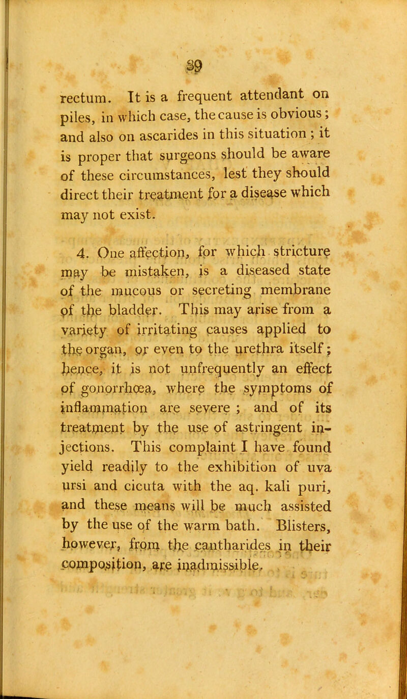 rectum. It is a frequent attendant on piles, in which case, the cause is obvious ; and also on ascarides in this situation ; it is proper that surgeons should be aware of these circumstances, lest they should direct their treatment for a disease which may not exist. 4. One affection, for which stricture may be mistaken, is a diseased state of the mucous or secreting membrane pf tire bladder. This may arise from a variety of irritating causes applied to the organ, or even to the urethra itself; hence, it is not unfrequently an effect of gonorrhoea, where the symptoms of inflammation are severe ; and of its treatment by the use of astringent in- jections. This complaint I have found yield readily to the exhibition of uva prsi and cicuta with the aq. kali puri, and these means will be much assisted by the use of the warm bath. Blisters, however, from the cantharides in their composition, are inadmissible.