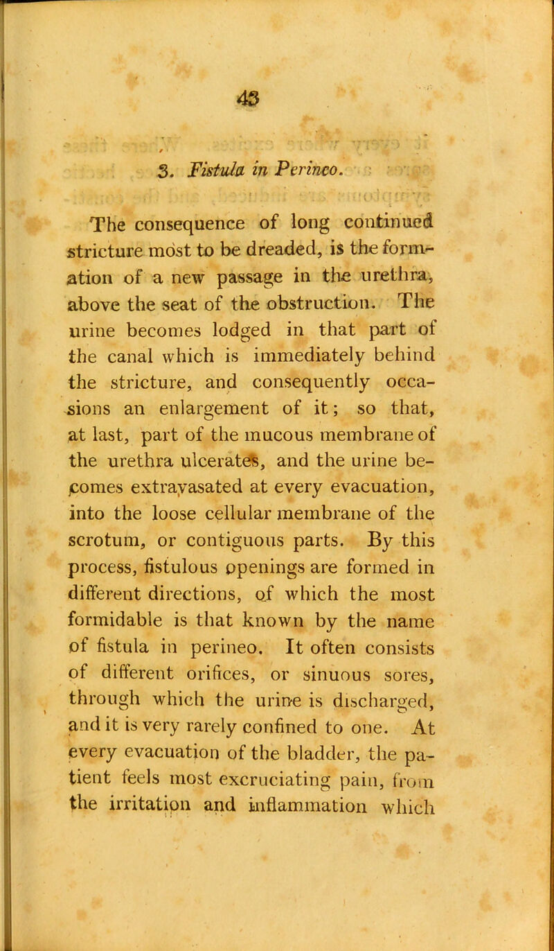 3. Fistula in Perinco. vi ■ : •!(»;!( :«r 7r* The consequence of long continued stricture most to be dreaded, is the form- ation of a new passage in the urethra, above the seat of the obstruction. The urine becomes lodged in that part oi the canal which is immediately behind the stricture, and consequently occa- sions an enlargement of it; so that, at last, part of the mucous membrane of the urethra ulcerates, and the urine be- comes extravasated at every evacuation, into the loose cellular membrane of the scrotum, or contiguous parts. By this process, fistulous openings are formed in different directions, of which the most formidable is that known by the name of fistula in perineo. It often consists of different orifices, or sinuous sores, through which the urine is discharged, and it is very rarely confined to one. At every evacuation of the bladder, the pa- tient feels most excruciating pain, from the irritation and inflammation which