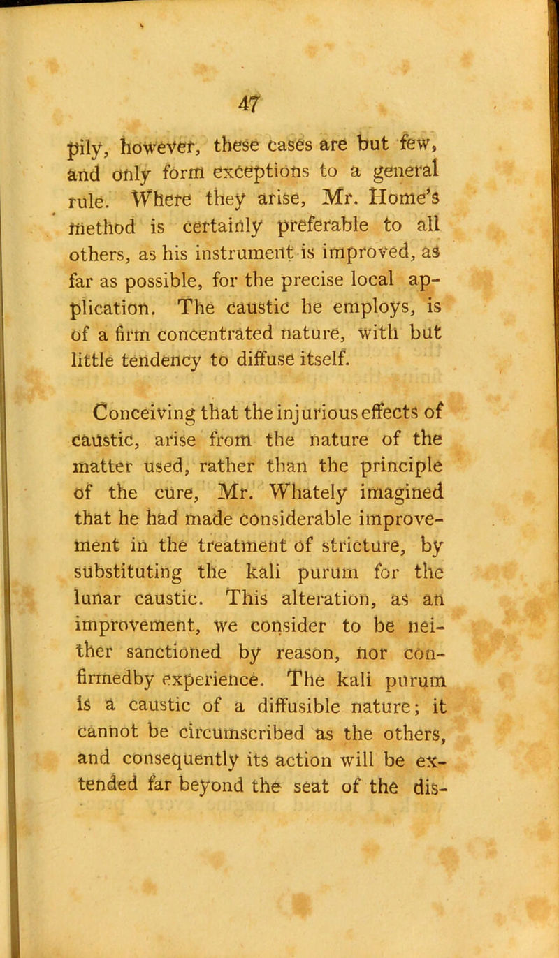 pily, however, these cases are but few, and only form exceptions to a general rule. Where they arise, Mr. Home’s method is certainly preferable to all others, as his instrument is improved, as far as possible, for the precise local ap- plication. The caustic he employs, is of a firm concentrated nature, with but little tendency to diffuse itself. Conceiving that the injurious effects of caustic, arise from the nature of the matter used, rather than the principle of the cure, Mr. Whately imagined that he had made considerable improve- ment in the treatment of stricture, by substituting the kali purum for the lunar caustic. This alteration, as an improvement, we consider to be nei- ther sanctioned by reason, nor con- firmedby experience. The kali purum is a caustic of a diffusible nature; it cannot be circumscribed as the others, and consequently its action will be ex- tended far beyond the seat of the dis-