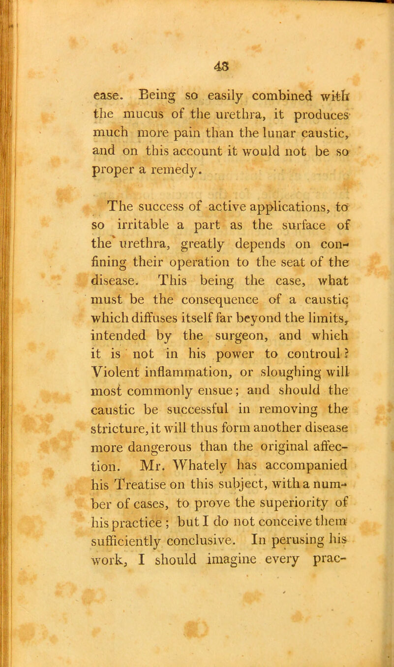 ease. Being so easily combined with the mucus of the urethra, it produces much more pain than the lunar caustic, and on this account it would not be so proper a remedy. The success of active applications, to so irritable a part as the surface of the urethra, greatly depends on con- fining their operation to the seat of the disease. This being the case, what must be the consequence of a caustic which diffuses itself far beyond the limits, intended by the surgeon, and which it is not in his power to controul ? Violent inflammation, or sloughing will most commonly ensue; and should the caustic be successful in removing the stricture, it will thus form another disease more dangerous than the original affec- tion. Mr. Whately has accompanied his Treatise on this subject, with a num- ber of cases, to prove the superiority of his practice ; but I do not conceive them sufficiently conclusive. In perusing his work, I should imagine every prac-