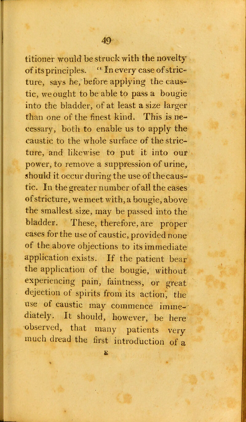 titioner would be struck with the novelty of its principles. “ In every case of stric- ture, says he, before applying the caus- tic, we ought to be able to pass a bougie into the bladder, of at least a size larger than one of the finest kind. This is ne- cessary, both to enable us to apply the caustic to the whole surface of the stric- ture, and likewise to put it into our power, to remove a suppression of urine, should it occur during the use of thecaus- tic. In the greater number of all the cases of stricture, we meet with, a bougie, above the smallest size, may be passed into the bladder. These, therefore, are proper cases for the use of caustic, provided none of the above objections to its immediate application exists. If the patient bear the application of the bougie, without experiencing pain, faintness, or great dejection of spirits from its action', the use of caustic may commence imme- diately. It should, however, be here observed, that many patients very much dread the first introduction of a &