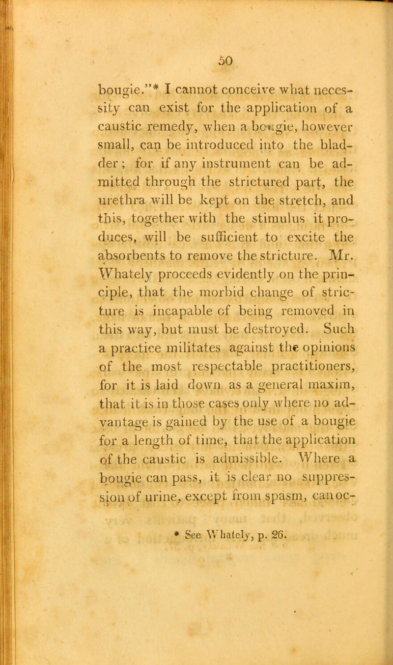 bougie.”* I cannot conceive what neces- sity can exist for the application of a caustic remedy, when a bougie, however small, can be introduced into the blad- der ; for if any instrument can be ad- mitted through the strictured part, the urethra will be kept on the stretch, and this, together with the stimulus it pro- duces, will be sufficient to excite the absorbents to remove the stricture. Mr. Whately proceeds evidently on the prin- ciple, that the morbid change of stric- ture is incapable of being removed in this way, but must be destroyed. Such a practice militates against the opinions of the most respectable practitioners, for it is laid down as a general maxim, that it is in those cases only where no ad- vantage is gained by the use of a bougie for a length of time, that the application of the caustic is admissible. Where a bougie can pass, it is clear no suppres- sion of urine, except from spasm, canoc- * See Whately, p. 2G.