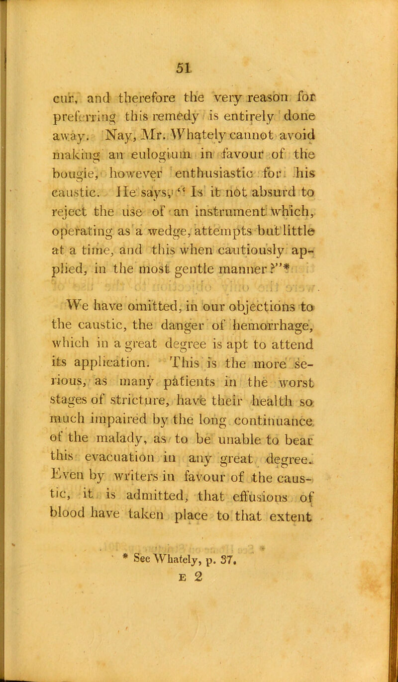 cur, and therefore the very reason for preferring this remedy is entirely done away. Nay, Mr. Whately cannot avoid making an eulogium in favour of the bougie, however enthusiastic for his caustic. He saiysy £< Is it not absurd to reiect the use of an instrument which, operating as a wedge, attempts but little at a time, and this when cautiously ap- plied, in the most gentle manner ?”* ' • r •'r*; — * V' ' V; -O CfrVif We have omitted, in our objections to the caustic, the danger of hemorrhage, which in a great degree is apt to attend its application. This is the more se- rious, as many patients in the worst stages of stricture, have their health so much impaired by the long continuance of the malady, as to be unable to bear this evacuation in any great degree. Even by writers in favour of the caus- tic, it is admitted, that effusions of blood have taken place to that extent * See Whately, p. 37. E 2