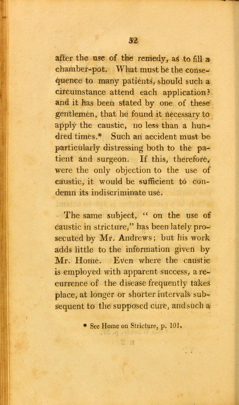 32 after the use of the remedy, as to fill a chamber-pot. What must be the conse- quence to many patients, should such a circumstance attend each application? and it has been stated by one of these gentlemen, that he found it necessary to apply the caustic, no less than a hun-* dred times.* Such an accident must be particularly distressing both to the pa- tient and surgeon. If this, therefore, were the only objection to the use of caustic, it would be sufficient to con- demn its indiscriminate use. The same subject, on the use of caustic in stricture,” has been lately pro- secuted by Mr. Andrews; but his work adds little to the information given by Mr. Home. Even where the caustic is employed with apparent success, a re- currence of the disease frequently takes place, at longer or shorter intervals sub- sequent to the supposed cure, and such a * See Home on Stricture, p. 10].