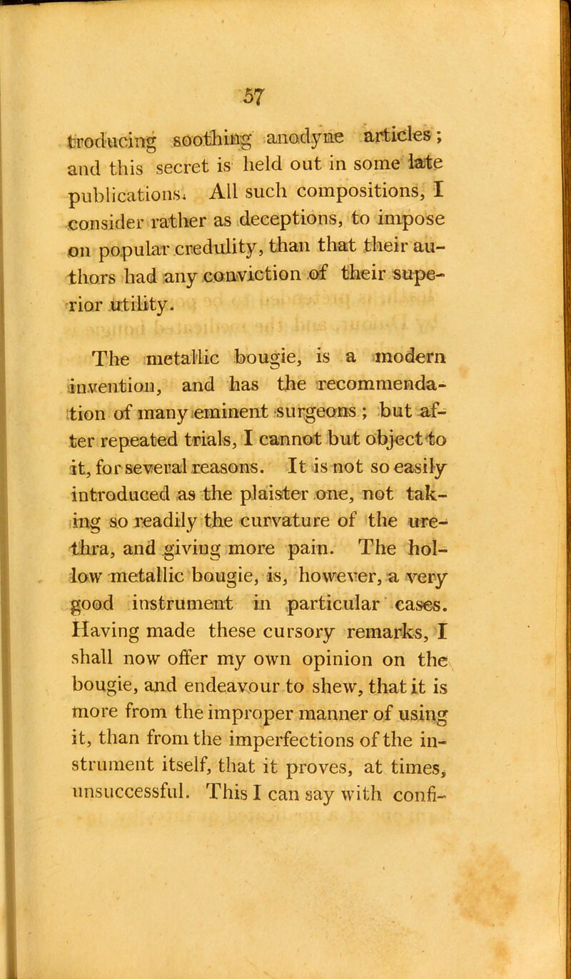 Producing soothing' anodyne articles; and this secret is held out in some late publications, All such compositions, I consider rather as deceptions, to impose on popular credulity, than that their au- thors had any conviction of their supe- rior utility. The metallic bougie, is a modern invention, and has the recommenda- tion of many eminent surgeons ; but af- ter repeated trials, I cannot but object to it, for several reasons. It is not so easily introduced as the plaister one, not tak- ing so readily the curvature of the ure- thra, and giving more pain. The hol- low metallic bougie, is, however, a very good instrument in particular cases. Having made these cursory remarks, I shall now offer my own opinion on the bougie, and endeavour to shew, that it is more from the improper manner of using it, than from the imperfections of the in- strument itself, that it proves, at times, unsuccessful. This I can say with conff-