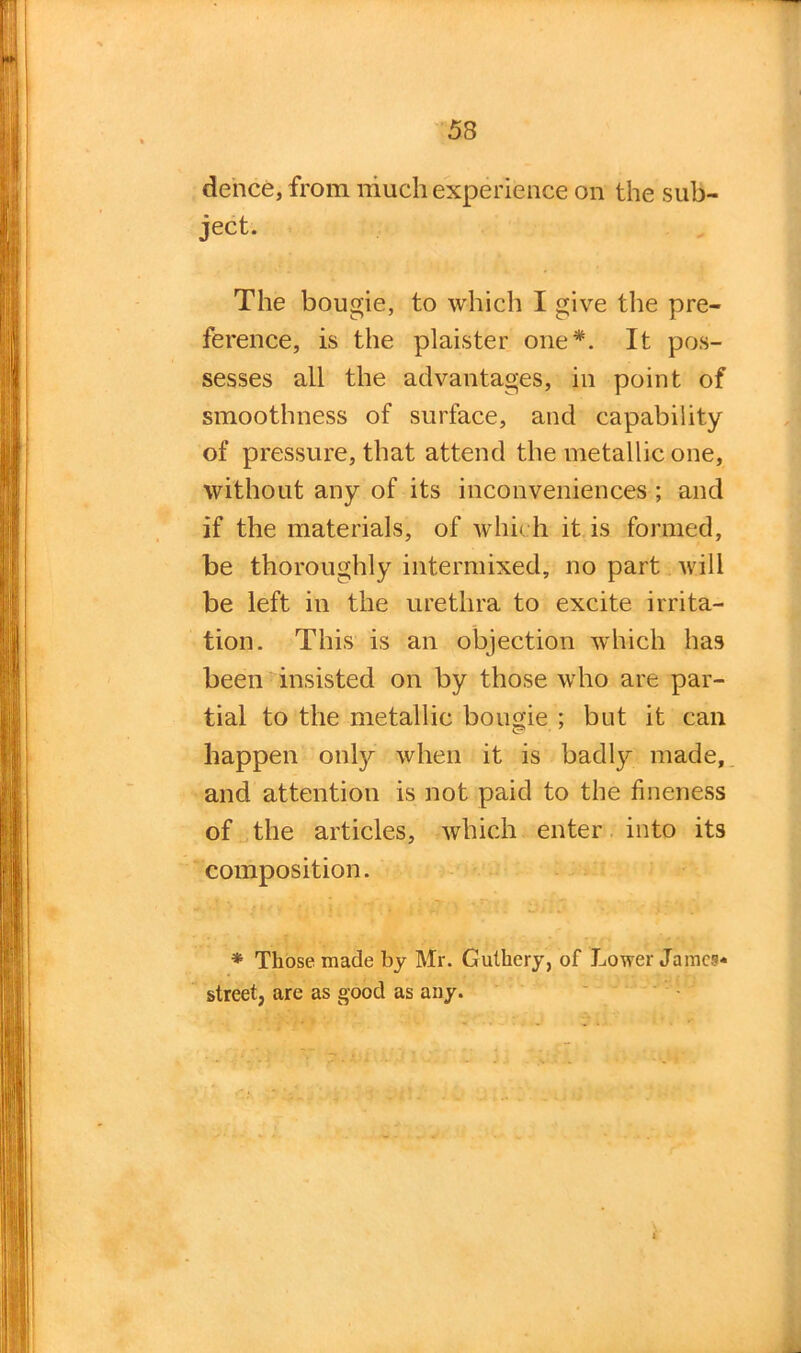 dence, from much experience on the sub- ject. The bougie, to which I give the pre- ference, is the plaister one*. It pos- sesses all the advantages, in point of smoothness of surface, and capability of pressure, that attend the metallic one, without any of its inconveniences ; and if the materials, of which it is formed, be thoroughly intermixed, no part will be left in the urethra to excite irrita- tion. This is an objection which has been insisted on by those who are par- tial to the metallic bougie ; but it can happen only when it is badly made, and attention is not paid to the fineness of the articles, which enter into its composition. * Those made by Mr. Guthery, of Lower James* street, are as good as any.