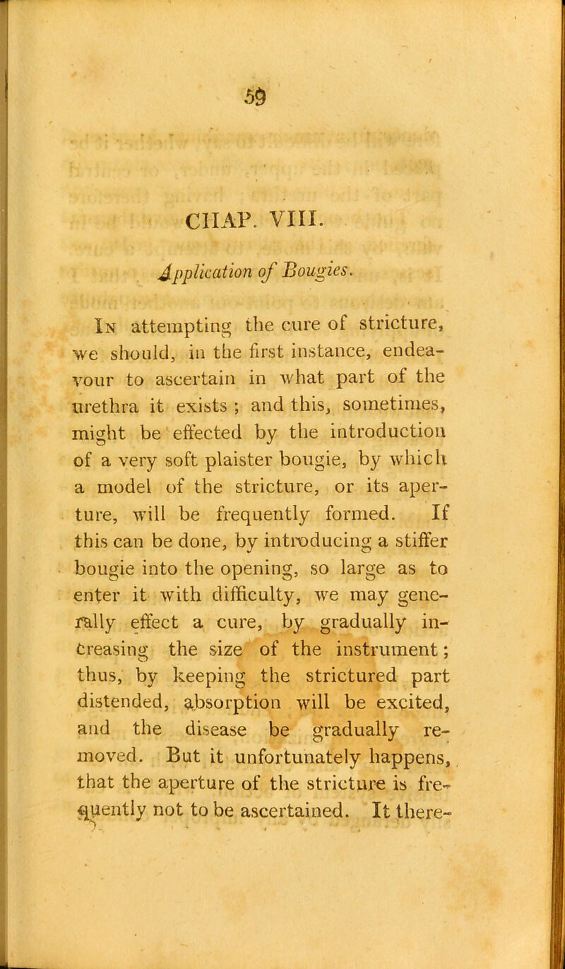 CIIAP. VIII. Application of Bougies. In attempting the cure of stricture, >ve should, in the first instance, endea- vour to ascertain in what part of the urethra it exists ; and this, sometimes, might be effected by the introduction of a very soft plaister bougie, by which a model of the stricture, or its aper- ture, will be frequently formed. If this can be done, by introducing a stiffer bougie into the opening, so large as to enter it with difficulty, we may gene- rally effect a cure, by gradually in- creasing the size of the instrument; thus, by keeping the strictured part distended, absorption will be excited, and the disease be gradually re- moved. But it unfortunately happens, that the aperture of the stricture is fre- quently not to be ascertained. It there-