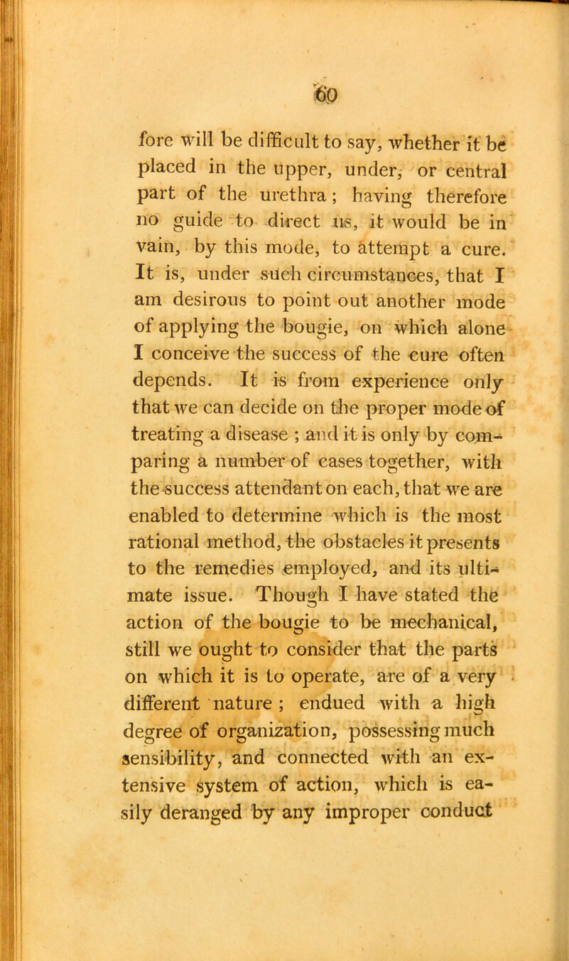 fore will be difficult to say, whether it be placed in the upper, under, or central part of the urethra; haying therefore no guide to direct ns, it would be in vain, by this mode, to attempt a cure. It is, under siieh circumstances, that I am desirous to point out another mode of applying the bougie, on which alone I conceive the success of the cure often depends. It is from experience only that we can decide on the proper mode of treating a disease ; and it is only by com- paring a number of cases together, with the success attendant on each, that we are enabled to determine which is the most rational method, the obstacles it presents to the remedies employed, and its ulti- mate issue. Though I have stated the action of the bougie to be mechanical, still we ought to consider that the parts on which it is to operate, are of a very different nature ; endued with a high degree of organization, possessing much sensibility, and connected with an ex- tensive system of action, which is ea- sily deranged by any improper conduct