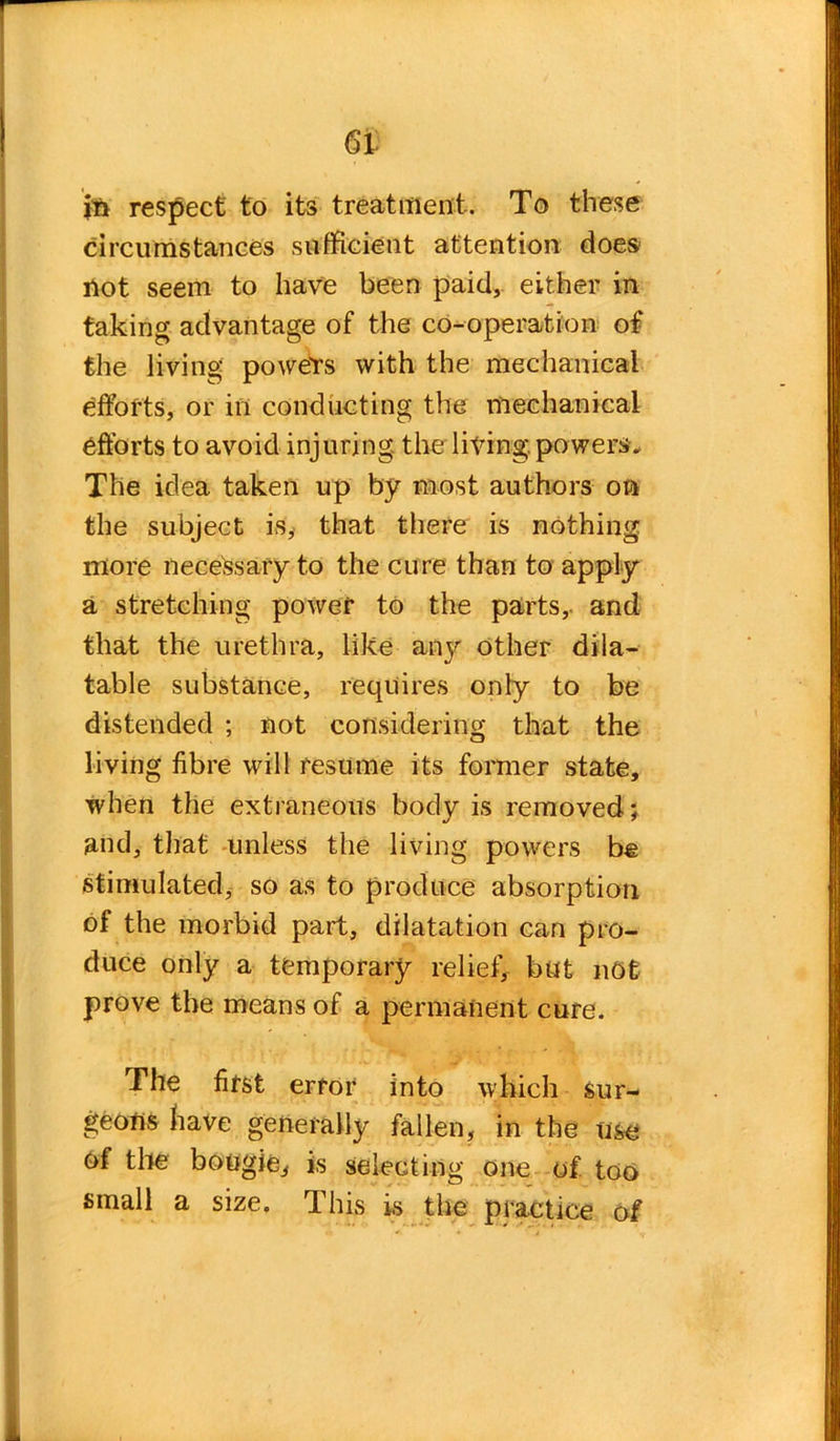 jn respect to its treatment. To these circumstances sufficient attention does' not seem to have been paid, either in taking advantage of the co-operation of the living powers with the mechanical efforts, or in conducting the mechanical efforts to avoid injuring the firing.powers. The idea taken up by most authors on the subject is, that there is nothing more necessary to the cure than to apply a stretching power to the parts, and that the urethra, like any other dila- table substance, requires only to be distended ; not considering that the living fibre will resume its former state, when the extraneous body is removed; and, that unless the living powers be stimulated, so as to produce absorption of the morbid part, dilatation can pro- duce only a temporary relief, but not prove the means of a permanent cure. The first error into which sur- geons have generally fallen, in the use of the bougie, is selecting one of too small a size. This is the practice of