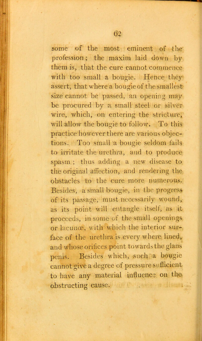 some of the most eminent of the profession; the maxim laid down by them is, that the cure cannot commence with too small a bougie. Hence they assert, that where a bougie of the smallest size cannot be passed, an opening may be procured by a small steel or silver wire, which, on entering the stricture, will allow the bougie to follow. To this practice however there are various objec- tions. Too small a bougie seldom fails to irritate the urethra, and to produce spasm ; thus adding a new disease to the original affection, and rendering the obstacles to the cure more numerous. Besides, a small bougie, in the progress of its passage, must necessarily wound, as its point will entangle itself, as it proceeds, in some of the small openings or lacunae, with which the interior sur- face of the urethra is every where lined, and whose orifices point towards the glans penis. Besides which, such a bougie cannot give a degree of pressure sufficient to have any material influence on the obstructing cause.