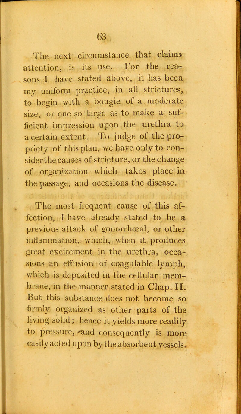 The next circumstance that claims attention, is its use. For the rea- sons I have stated above, it has been my uniform practice, in all strictures, to begin with a bougie of a moderate size, or one so large as to make a suf- ficient impression upon the urethra to a certain extent. To judge of the pro- priety of this plan, we have only to con- sider the causes of stricture, or the change of organization which takes place in the passage, and occasions the disease. The most frequent cause of this af- fection, I have already stated to be a previous attack of gonorrhoeal, or other inflammation, which, when it produces great excitement in the urethra, occa- sions an effusion of coagulable lymph, which is deposited in the cellular mem- brane, in the manner stated in Chap. II. But this substance does not become so firmly organized as other parts of the living solid ; hence it yields more readily to pressure, ''and consequently is more easily acted upon by the absorbent vessels.