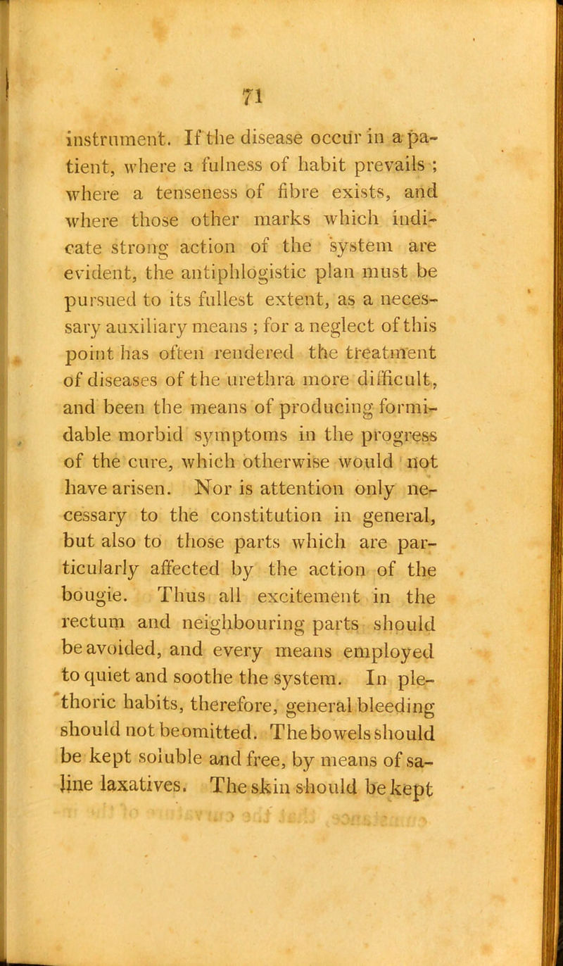 instrument. If the disease occur in a pa- tient, where a fulness of habit prevails ; where a tenseness of fibre exists, and where those other marks which indi- cate strong action of the system are evident, the antiphlogistic plan must be pursued to its fullest extent, as a neces- sary auxiliary means ; for a neglect of this point has often rendered the treatment of diseases of the urethra more difficult, and been the means of producing formi- dable morbid symptoms in the progress of the cure, which otherwise would not have arisen. Nor is attention only ne- cessary to the constitution in general, but also to those parts which are par- ticularly affected by the action of the bougie. Thus all excitement in the rectum and neighbouring parts should be avoided, and every means employed to quiet and soothe the system. In ple- thoric habits, therefore, general bleeding should not beomitted. The bowels should be kept soluble and free, by means of sa- line laxatives. The skin should be kept