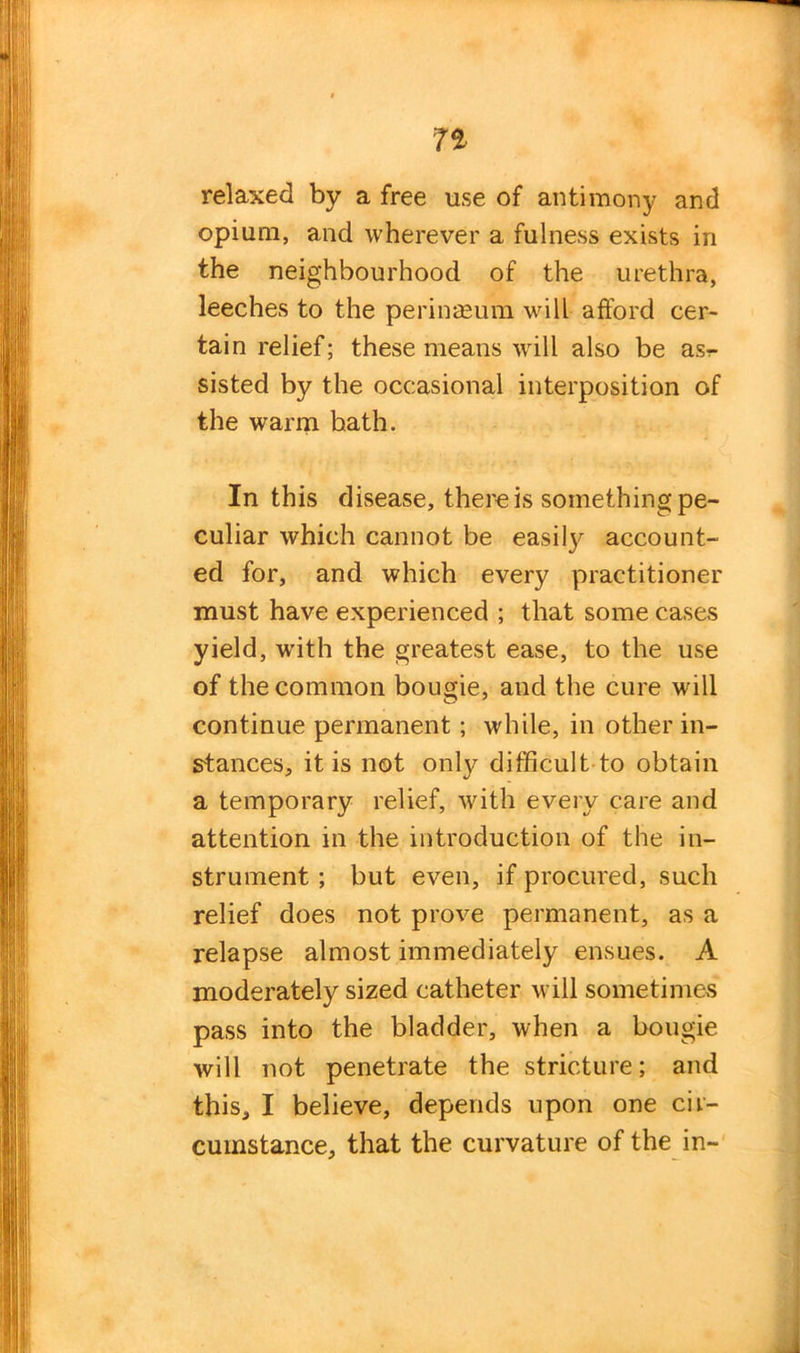 1% relaxed by a free use of antimony and opium, and wherever a fulness exists in the neighbourhood of the urethra, leeches to the perinaeum will afford cer- tain relief; these means will also be asr- sisted by the occasional interposition of the warm hath. In this disease, there is something pe- culiar which cannot be easily account- ed for, and which every practitioner must have experienced ; that some cases yield, with the greatest ease, to the use of the common bougie, and the cure will continue permanent; while, in other in- stances, it is not only difficult to obtain a temporary relief, with every care and attention in the introduction of the in- strument ; but even, if procured, such relief does not prove permanent, as a relapse almost immediately ensues. A moderately sized catheter will sometimes pass into the bladder, when a bougie will not penetrate the stricture; and this, I believe, depends upon one cir- cumstance, that the curvature of the in-