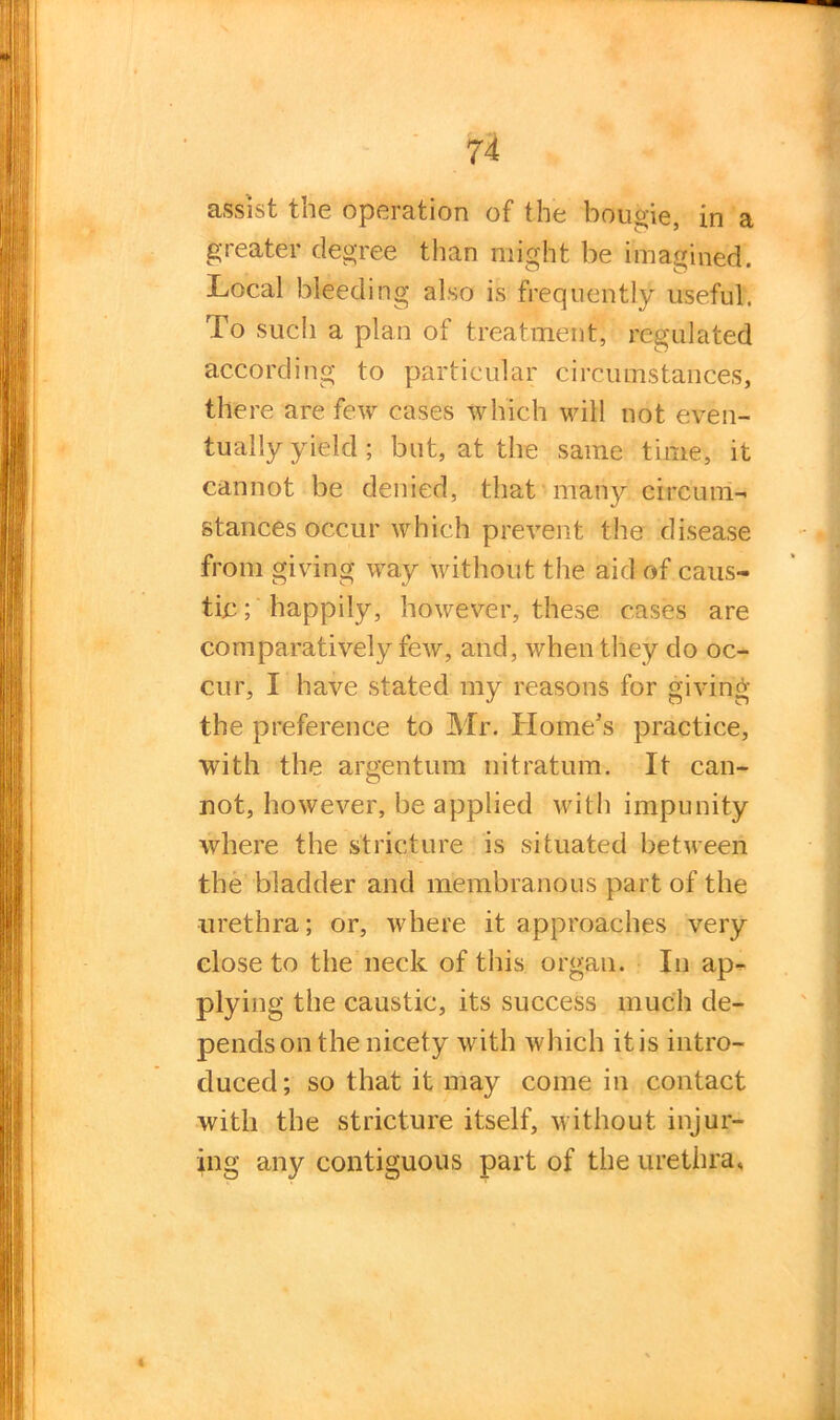 assist tne operation of the bougie, in a greater degree than might be imagined. Local bleeding also is frequently useful. To such a plan of treatment, regulated according to particular circumstances, there are few cases which will not even- tually yield; but, at the same time, it cannot be denied, that many circum- stances occur which prevent the disease from giving way without the aid of caus- tic ; happily, however, these cases are comparatively few, and, when they do oc- cur, I have stated my reasons for giving the preference to Mr. Home’s practice, with the argentum nitratum. It can- not, however, be applied with impunity where the stricture is situated between the bladder and membranous part of the urethra; or, where it approaches very close to the neck of this organ. In ap- plying the caustic, its success much de- pends on the nicety with which it is intro- duced; so that it may come in contact with the stricture itself, without injur- ing any contiguous part of the urethra.