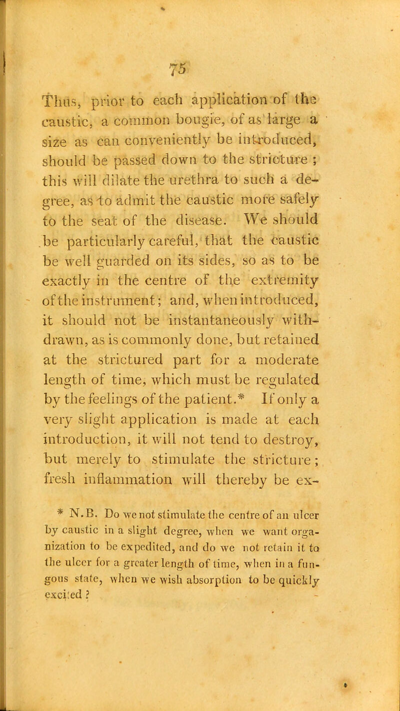 Thus, prior to each application of the caustic, a common bougie, of as large a size as can conveniently be introduced, should be passed down to the stricture ; this will dilate the urethra to such a de- gree, as do admit the caustic more safely to the seat of the disease. We should be particularly careful, that the caustic be well guarded on its sides, so as to be exactly in the centre of the extremity of the instrument; and, when introduced, it should not be instantaneously with- drawn, as is commonly done, but retained at the strictured part for a moderate length of time, which must be regulated by the feelings of the patient.* If only a very slight application is made at each introduction, it will not tend to destroy, but merely to stimulate the stricture; fresh inflammation will thereby be ex- * N.B. Do we not stimulate the centre of an ulcer by caustic in a slight degree, when we want orga- nization to be expedited, and do we not retain it to the ulcer tor a greater length of time, when in a fun- gous state, when we wish absorption to be quickly exceed ?