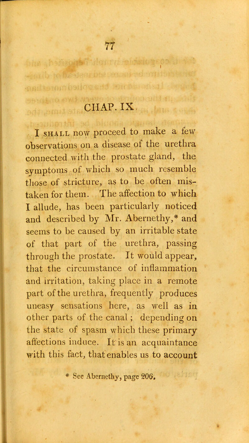 CHAP. IX I shall now proceed to make a few observations on a disease of the urethra connected with the prostate gland, the symptoms of which so much resemble those of stricture, as to be often mis- taken for them. The affection to which I allude, has been particularly noticed and described by Mr. Abernethy,* and seems to be caused by an irritable state of that part of the urethra, passing through the prostate. It would appear, that the circumstance of inflammation and irritation, taking place in a remote part of the urethra, frequently produces uneasy sensations here, as well as in other parts of the canal; depending on the state of spasm which these primary affections induce. It is an acquaintance with this fact, that enables us to account * See Abernethy, page 206.