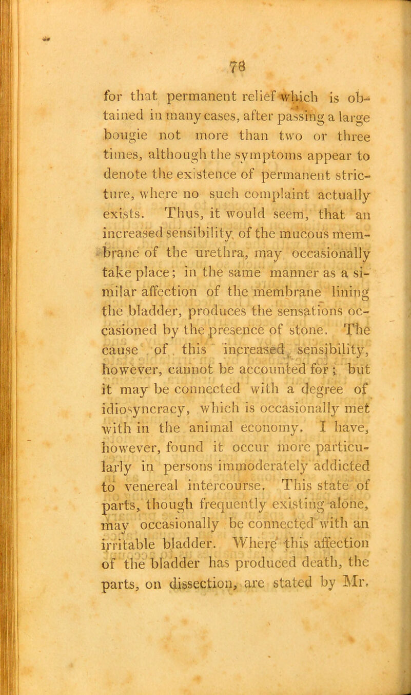 7* for that permanent relief which is ob- tained in many eases, after passing a large bougie not more than two or three times, although the symptoms appear to denote the existence of permanent stric- ture, where no such complaint actually exists. Thus, it would seem, that an increased sensibility of the mucous mem- brane of the urethra, may occasionally take place; in the same manner as a si- milar affection of the membrane lining the bladder, produces the sensations oc- casioned by the presence of stone. The cause of this increased sensibility, however, cannot be accounted for ; but it may be connected with a degree of idiosyncrasy, which is occasional^ met with in the animal economy. I have, however, found it occur more particu- larly in persons immoderately addicted to venereal intercourse. This state of parts, though frequently existing alone, may occasionally be connected with an irritable bladder. Where this affection of the bladder has produced death, the parts, on dissection, are stated by Mr. \