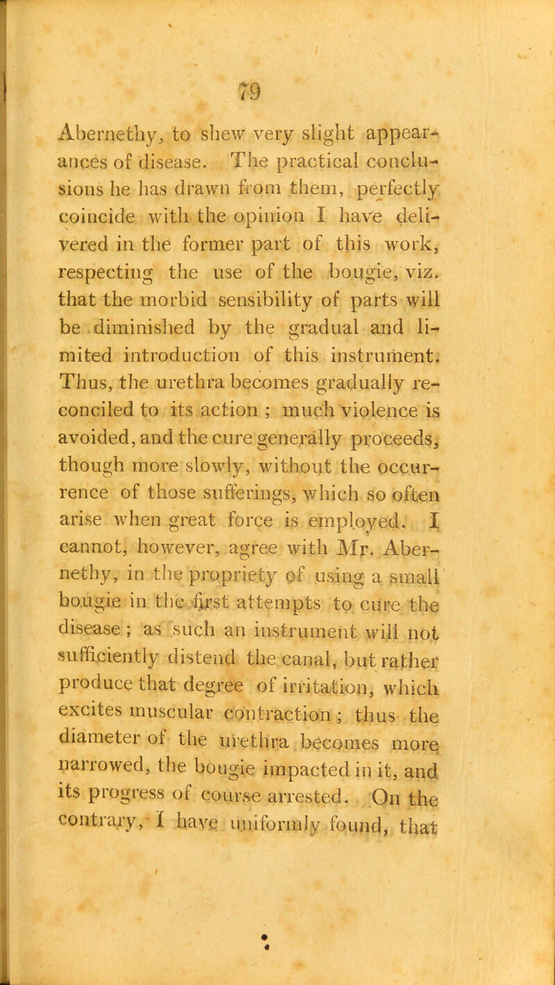 i Abernathy, to shew very slight appear- ances of disease. The practical conclu- sions he lias drawn from them, perfectly coincide with the opinion I have deli- vered in the former part of this work, respecting the use of the bougie, viz. that the morbid sensibility of parts will be .diminished by the gradual and li- mited introduction of this instrument. Thus, the urethra becomes gradually re- conciled to its action ; much violence is avoided, and the cure generally proceeds, though more slowly, without the occur- rence of those sufferings, which so often arise when great force is employed. I cannot, however, agree with Mr. Aber- nethy, in the propriety of using a small bougie in the f}rst attempts to cure the disease ; as such an instrument will not sufficiently distend the canal, but rather produce that degree of irritation, which excites muscular contraction ; thus the diameter of the urethra becomes more narrowed, the bougie impacted in it, and its progress of course arrested. On the contrary,'! have uniformly found, that f