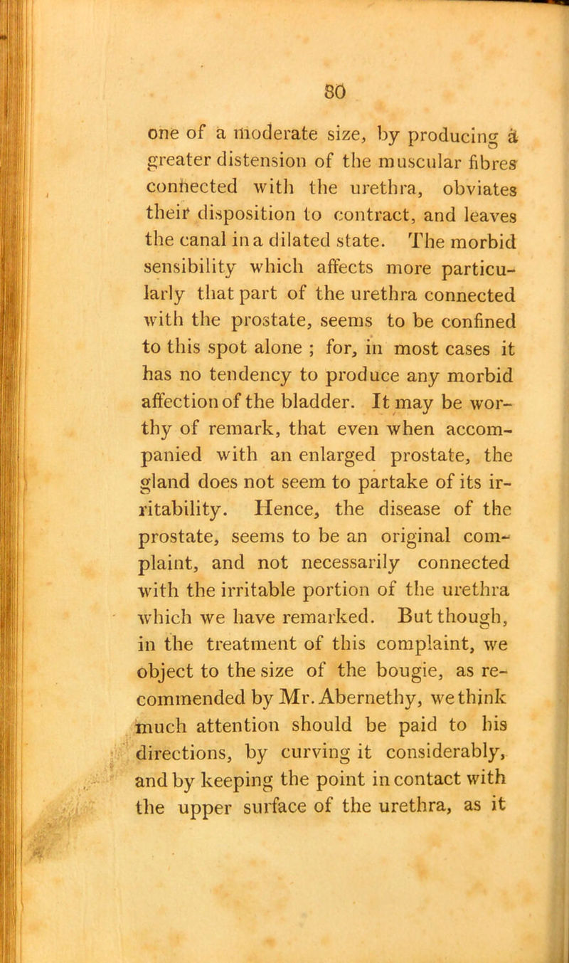 one of a moderate size, by producing & greater distension of the muscular fibres connected with the urethra, obviates their disposition to contract, and leaves the canal in a dilated state. The morbid sensibility which affects more particu- larly that part of the urethra connected with the prostate, seems to be confined to this spot alone ; for, in most cases it has no tendency to produce any morbid affection of the bladder. It may be wor- thy of remark, that even when accom- panied with an enlarged prostate, the gland does not seem to partake of its ir- ritability. Hence, the disease of the prostate, seems to be an original conp plaint, and not necessarily connected with the irritable portion of the urethra ■which we have remarked. But though, in the treatment of this complaint, we object to the size of the bougie, as re- commended by Mr. Abernethy, we think much attention should be paid to his directions, by curving it considerably, and by keeping the point in contact with the upper surface of the urethra, as it