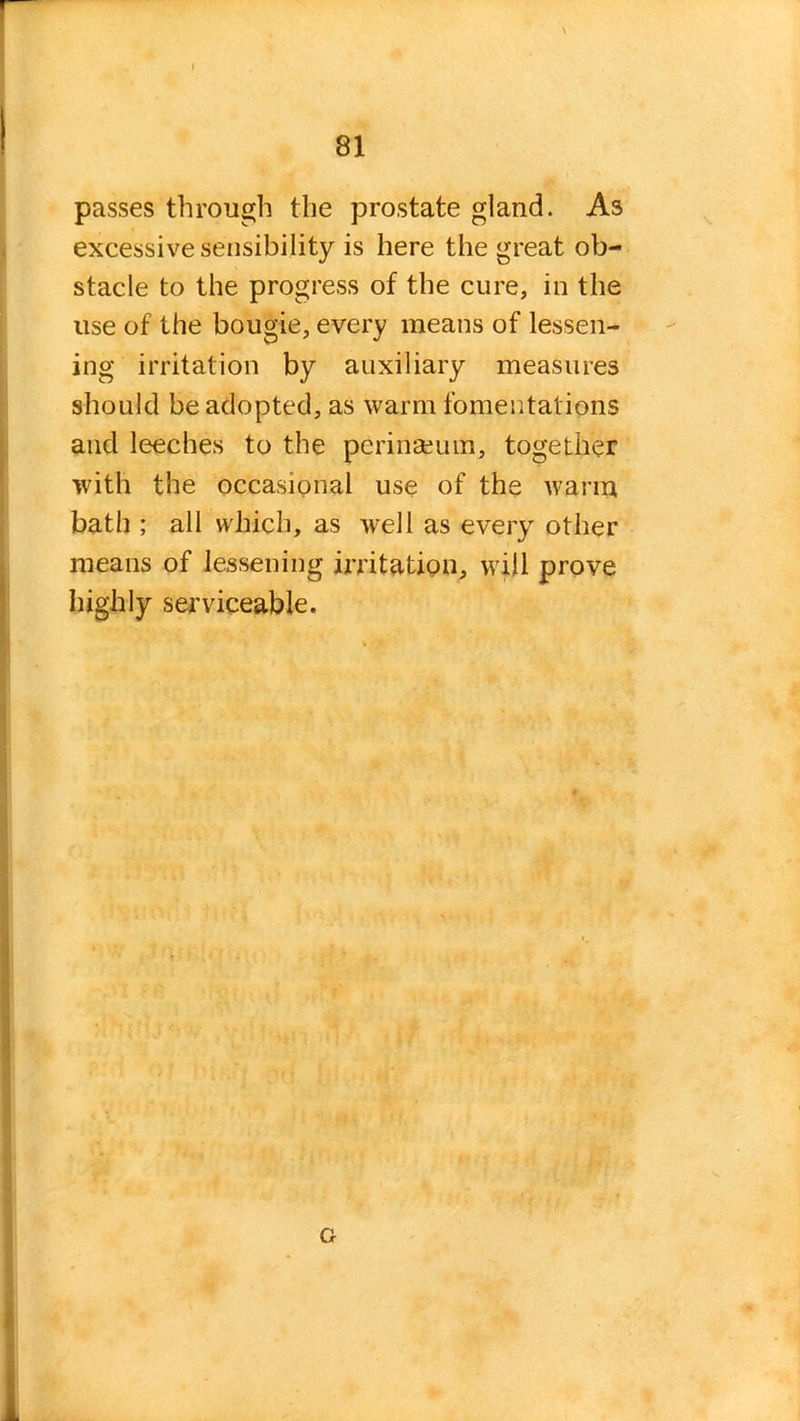 passes through the prostate gland. As excessive sensibility is here the great ob- stacle to the progress of the cure, in the use of the bougie, every means of lessen- ing irritation by auxiliary measures should be adopted, as warm fomentations and leeches to the periiiseum, together with the occasional use of the warm bath ; all which, as well as every other means of lessening irritation, will prove highly serviceable.