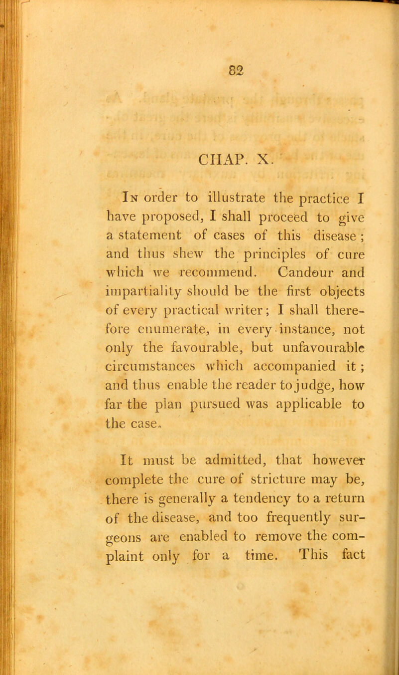 CHAP. X. In order to illustrate the practice I have proposed, I shall proceed to give a statement of cases of this disease ; and thus shew the principles of cure which we recommend. Candour and impartiality should be the first objects of every practical writer; I shall there- fore enumerate, in every instance, not only the favourable, but unfavourable circumstances which accompanied it ; and thus enable the reader to judge, how far the plan pursued was applicable to the case- It must be admitted, that however complete the cure of stricture may be, there is generally a tendency to a return of the disease, and too frequently sur- geons are enabled to remove the com- plaint only for a time. This fact