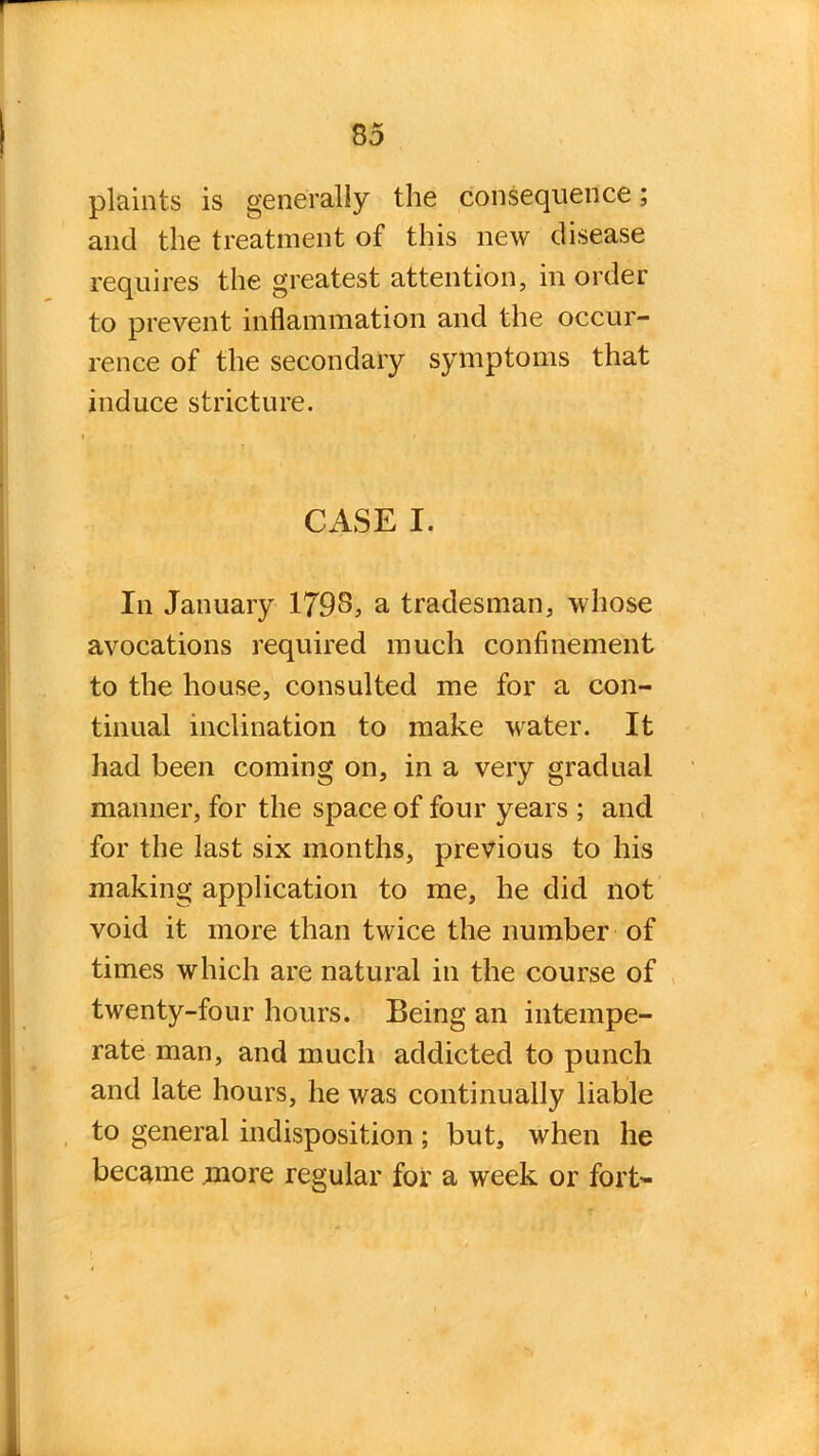 plaints is generally the consequence; and the treatment of this new disease requires the greatest attention, in order to prevent inflammation and the occur- rence of the secondary symptoms that induce stricture. CASE I. In January 179S, a tradesman, whose avocations required much confinement to the house, consulted me for a con- tinual inclination to make water. It had been coming on, in a very gradual manner, for the space of four years ; and for the last six months, previous to his making application to me, he did not void it more than twice the number of times which are natural in the course of twenty-four hours. Being an intempe- rate man, and much addicted to punch and late hours, he was continually liable to general indisposition; but, when he became .more regular for a week or fort-