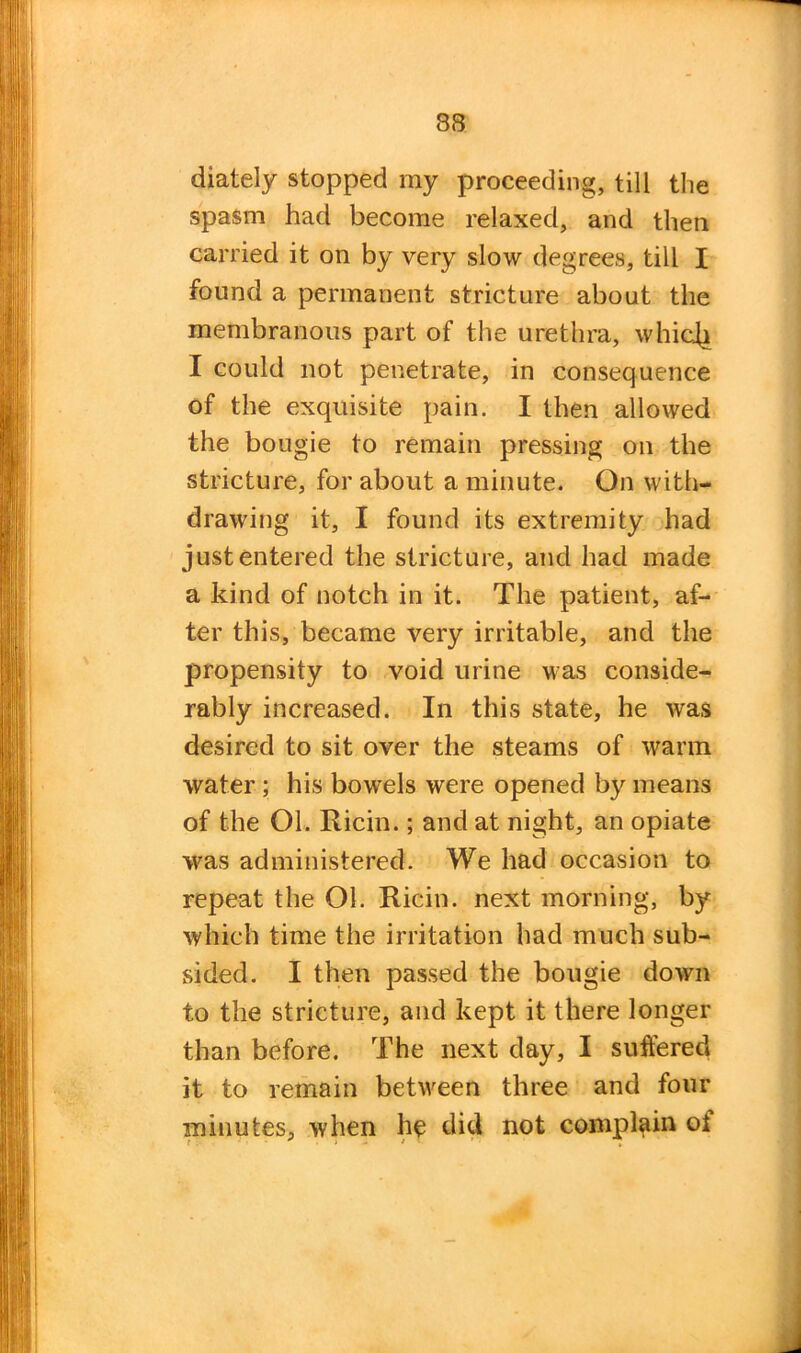 diately stopped my proceeding, till the spasm had become relaxed, and then carried it on by very slow degrees, till I found a permanent stricture about the membranous part of the urethra, whic(i I could not penetrate, in consequence of the exquisite pain. I then allowed the bougie to remain pressing on the stricture, for about a minute. On with- drawing it, I found its extremity had just entered the stricture, and had made a kind of notch in it. The patient, af- ter this, became very irritable, and the propensity to void urine was conside- rably increased. In this state, he was desired to sit over the steams of warm water; his bowels were opened by means of the Ol. Ricin.; and at night, an opiate was administered. We had occasion to repeat the Ol. Ricin. next morning, by which time the irritation had much sub- sided. I then passed the bougie down to the stricture, and kept it there longer than before. The next day, I suffered it to remain between three and four minutes, when he did not complain oi