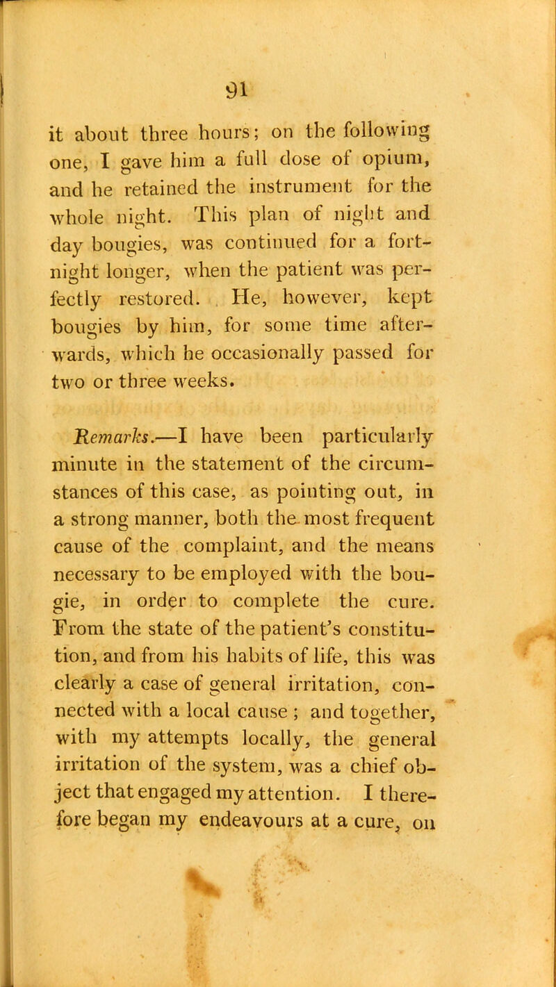 it about three hours; on the following one, I gave him a full dose ot opium, and he retained the instrument for the whole night. This plan of night and day bougies, was continued for a fort- night longer, when the patient was per- fectly restored. He, however, kept bougies by him, for some time after- wards, which he occasionally passed for two or three weeks. Remarks.—I have been particularly minute in the statement of the circum- stances of this case, as pointing out, in a strong manner, both the. most frequent cause of the complaint, and the means necessary to be employed with the bou- gie, in order to complete the cure. From the state of the patient’s constitu- tion, and from his habits of life, this was clearly a case of general irritation, con- nected with a local cause ; and together, with my attempts locally, the general irritation of the system, was a chief ob- ject that engaged my attention. I there- fore began my endeavours at a cure, on V *4