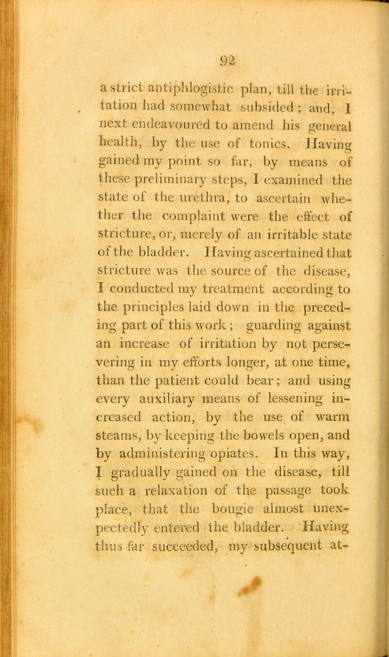 a strict antiphlogistic plan, till the irri- tation had somewhat subsided ; and, I next endeavoured to amend his general health, by the use of tonics. Having gained my point so far, by means of these preliminary steps, I examined the state of the urethra, to ascertain whe- ther the complaint were the effect of stricture, or, merely of an irritable state of the bladder. Having ascertained that stricture was the source of the disease, I conducted my treatment according to the principles laid down in the preced- ing part of this work; guarding against an increase of irritation by not perse- vering in my efforts longer, at one time, than the patient could bear; and using every auxiliary means of lessening in- creased action, by the use of warm steams, by keeping the bowels open, and by administering opiates. In this way, I gradually gained on the disease, till such a relaxation of the passage took place, that the bougie almost unex- pectedly entered the bladder. Having « thus far succeeded, my subsequent at-