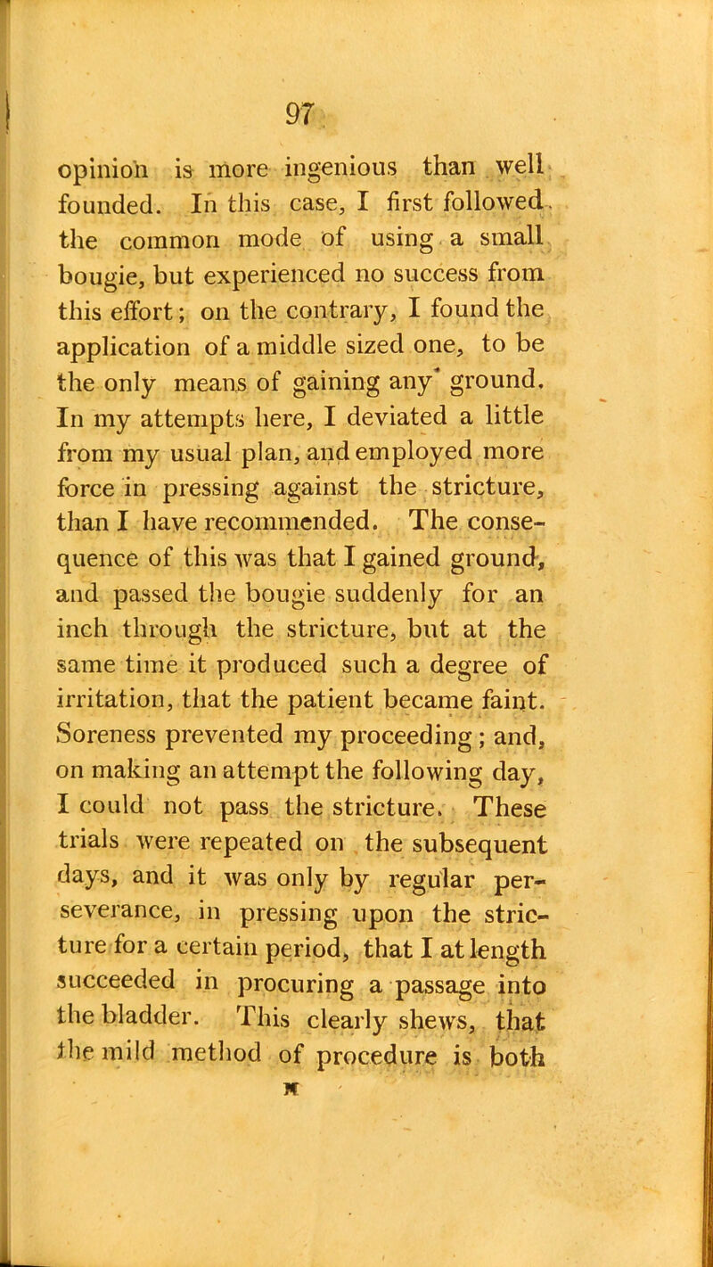 opinioli is more ingenious than well founded. In this case, I first followed, the common mode of using a small bougie, but experienced no success from this effort; on the contrary, I found the application of a middle sized one, to be the only means of gaining any ground. In my attempts here, I deviated a little from my usual plan, and employed more force in pressing against the stricture, than I have recommended. The conse- quence of this was that I gained ground, and passed the bougie suddenly for an inch through the stricture, but at the same time it produced such a degree of irritation, that the patient became faint. Soreness prevented my proceeding ; and, on making an attempt the following day, I could not pass the stricture. These trials were repeated on the subsequent days, and it was only by regular per- severance, in pressing upon the stric- ture for a certain period, that I at length succeeded in procuring a passage into the bladder. This clearly shews, that the mild method of procedure is both