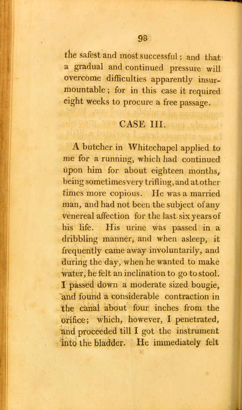 the safest and most successful; and that a gradual and continued pressure will overcome difficulties apparently insur- mountable ; for in this case it required eight weeks to procure a free passage. CASE III. A butcher in Whitechapel applied to me for a running, which had continued upon him for about eighteen months, being sometimes very trifling, and at other times more copious. He was a married man, and had not been the subject of any Venereal affection for the last six years of liis life. His urine was passed in a dribbling manner, and when asleep, it frequently came away involuntarily, and during the day, when he wanted to make water, he felt an inclination to go to stool. I passed down a moderate sized bougie, and found a considerable contraction in the canal about four inches from the orifice; which, however, I penetrated, and proceeded till I got the instrument into the bladder. He immediately felt