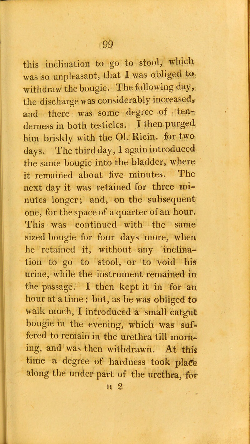 this inclination to go to stool, which was so unpleasant, that I was obliged to withdraw the bougie. The following day, the discharge was considerably increased, and there was some degree of ten- derness in both testicles. I then purged him briskly with the 01. Ricin. for two days. The third day, I again introduced the same bougie into the bladder, where it remained about five minutes. The next day it was retained for three mi- nutes longer; and, on the subsequent one, for the space of a quarter of an hour. This was continued with the same sized bougie for four days more, when he retained it, without any inclina- tion to go to stool, or to void his urine, while the instrument remained in the passage. I then kept it in for an hour at a time ; but, as he was obliged to walk much, I introduced a small catgut bougie in the evening, which was suf- fered to remain in the urethra till morn- ing, and was then withdrawn. At this time a degree of hardness took plaCfe along the under part of the urethra, for h 2