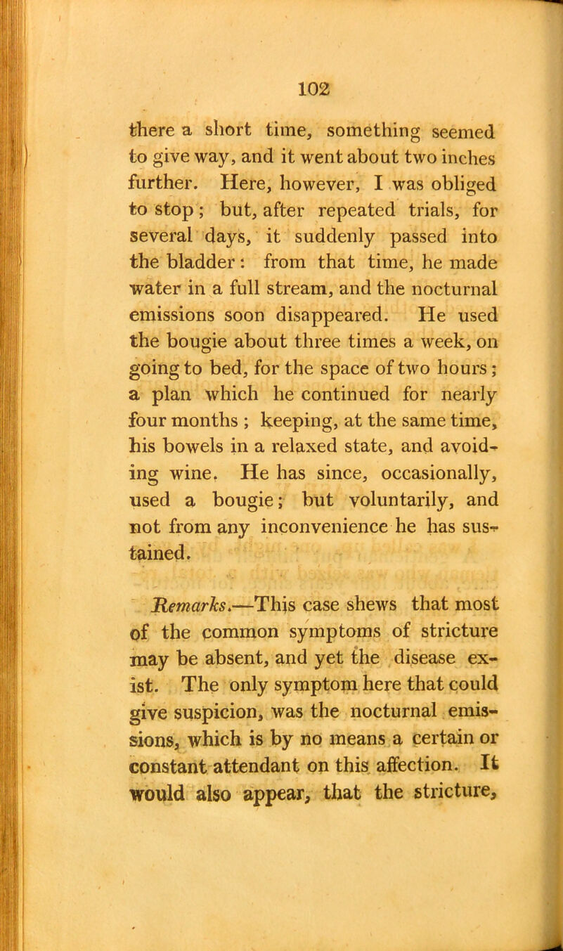 there a short time, something seemed to give way, and it went about two inches further. Here, however, I was obliged to stop; but, after repeated trials, for several days, it suddenly passed into the bladder : from that time, he made water in a full stream, and the nocturnal emissions soon disappeared. He used the bougie about three times a week, on going to bed, for the space of two hours; a plan which he continued for nearly four months ; keeping, at the same time, his bowels in a relaxed state, and avoid- ing wine. He has since, occasionally, used a bougie; but voluntarily, and not from any inconvenience he has sus-*- tained. Remarks.—This case shews that most of the common symptoms of stricture may be absent, and yet the disease ex- ist. The only symptom here that could give suspicion, was the nocturnal emis- sions, which is by no means a certain or constant attendant on this affection. It would also appear, that the stricture.