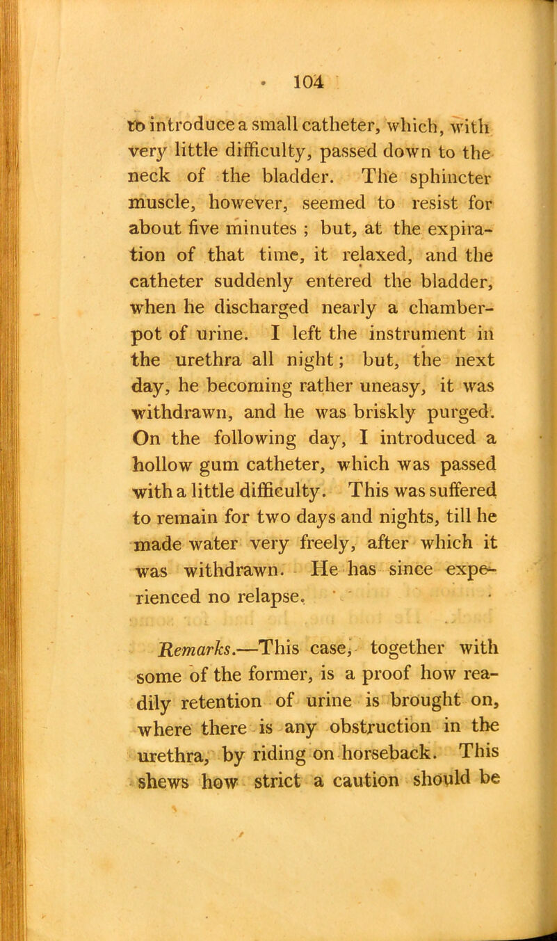 tbintroducea small catheter, which, with very little difficulty, passed down to the neck of the bladder. The sphincter muscle, however, seemed to resist for about five minutes ; but, at the expira- tion of that time, it relaxed, and the catheter suddenly entered the bladder, when he discharged nearly a chamber- pot of urine. I left the instrument in the urethra all night; but, the next day, he becoming rather uneasy, it was withdrawn, and he was briskly purged. On the following day, I introduced a hollow gum catheter, which was passed with a little difficulty. This was suffered to remain for two days and nights, till he made water very freely, after which it was withdrawn. He has since expe- rienced no relapse, Remarks.—This case, together with some of the former, is a proof how rea- dily retention of urine is brought on, where there is any obstruction in the urethra, by riding on horseback. This shews how strict a caution should be /