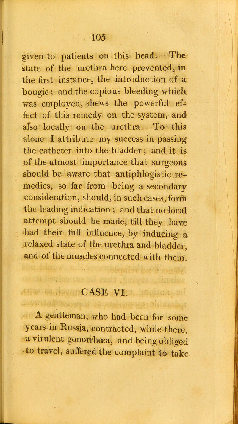 given to patients on this head. The state of the urethra here prevented, in the first instance, the introduction of a bougie ; and the copious bleeding which was employed, shews the powerful ef- fect of this remedy on the system, and afso locally on the urethra. To this alone I attribute my success in passing the catheter into the bladder; and it is of the utmost importance that surgeons should be aware that antiphlogistic re- medies, so far from being a secondary consideration, should, in such cases, form the leading indication ; and that no local attempt should be made, till they have had their full influence, by inducing a relaxed state of the urethra and bladder, and of the muscles connected with them. CASE VI. A gentleman, who had been for some years in Russia, contracted, while there, a virulent gonorrhoea, and being obliged •to travel, suffered the complaint to take