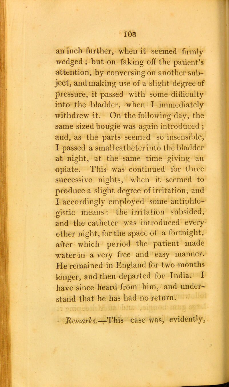 an inch further, when it seemed firmly- wedged ; but on faking off the patient’s attention, by conversing on another sub- ject, and making use of a slight degree of pressure, it passed with some difficulty into the bladder, when I immediately withdrew it. On the following day, the same sized bougie was again introduced ; and, as the parts seemed so insensible, I passed a small catheter into the bladder at night, at the same time giving an opiate. This was continued for three successive nights, when it seemed to produce a slight degree of irritation, and I accordingly employed some antiphlo- gistic means: the irritation subsided, and the catheter was introduced every other night, for the space of a fortnight, after which period the patient made wrater in a very free and easy manner. He remained in England for two months longer, and then departed for India. I have since heard from him, and under- stand that he has had no return. . v ' . . , • • • * r •-*’ * ' ' - Remarks—This case was, evidently.