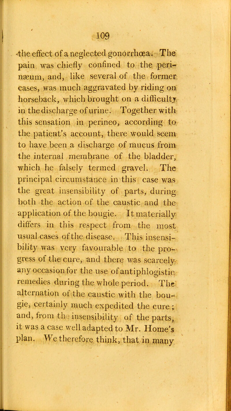 <tlie effect of a neglected gonorrhoea. The pain was chiefly confined to the peri- neum, and, like several of the former cases, was much aggravated by riding on horseback, which brought on a difficulty in the discharge of urine. Together with this sensation in perineo, according to the patient’s account, there would seem to have been a discharge of mucus from the internal membrane of the bladder, which he falsely termed gravel. The principal circumstance in this case was the great insensibility of parts, during both the action of the caustic and the application of the bougie. It materially differs in this respect from the most usual cases of the disease. This insensi- bility was very favourable to the pro- gress of the cure, and there was scarce!}? any occasion for the use of antiphlogistic remedies during the whole period. The alternation of the caustic with the bou- gie, certainly much expedited the cure ; and, from th insensibility of the parts, it was a case well adapted to Mr. Home’s plan. We therefore think, that in mapy