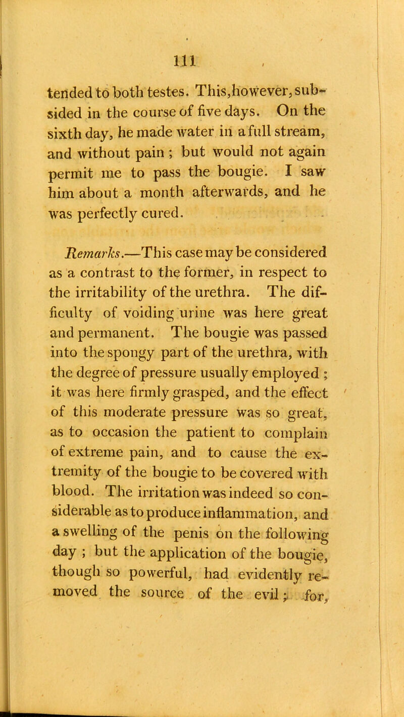 tended to both testes. This,however,sub- sided in the course of five days. On the sixth day, he made water in a full stream, and without pain ; but would not again permit me to pass the bougie. I saw him about a month afterwards, and he was perfectly cured. Remarks.—This case maybe considered as a contrast to the former, in respect to the irritability of the urethra. The dif- ficulty of voiding urine was here great and permanent. The bougie was passed into the spongy part of the urethra, with the degree of pressure usually employed ; it was here firmly grasped, and the effect of this moderate pressure was so great, as to occasion the patient to complain of extreme pain, and to cause the ex- tremity of the bougie to be covered with blood. The irritation was indeed so con- siderable as to produce inflammation, and a swelling of the penis on the following day ; but the application of the bougie, though so powerful, had evidently re- moved the source of the evil;, for,