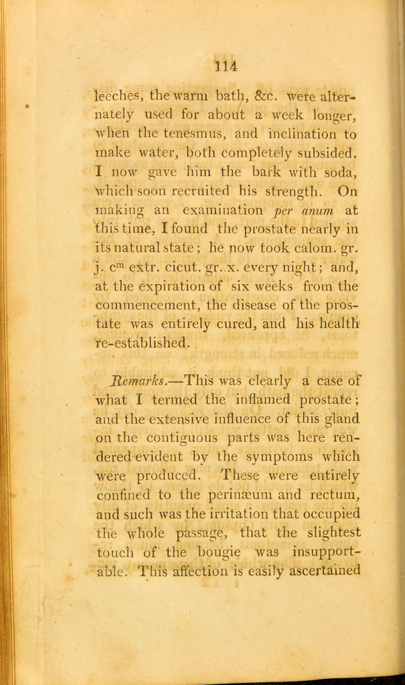 leeches, the warm bath, &c. were alter- nately used for about a week longer, when the tenesmus, and inclination to make water, both completely subsided. I now gave him the bark with soda, which soon recruited his strength. On CJ making an examination per anum at this time, I found the prostate nearly in its natural state; he now took calom. gr. j. cm extr. cicut. gr. x. every night; and, at the expiration of six weeks from the commencement, the disease of the pros- tate was entirely cured, and his health re-established. ♦ . - * *) i.. * * * n Remarks.—This was clearly a case of what I termed the inflamed prostate; and the extensive influence of this gland on the contiguous parts was here ren- dered evident by the symptoms which were produced. These were entirely confined to the perinseum and rectum, and such was the irritation that occupied the whole passage, that the slightest touch of the bougie was insupport- able. This affection is easily ascertained