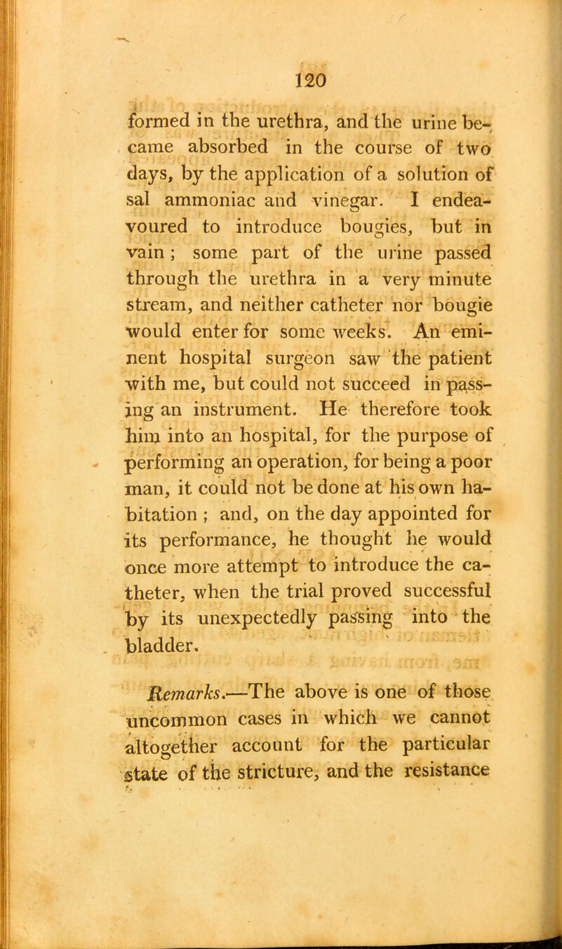 formed in the urethra, and the urine be- came absorbed in the course of two days, by the application of a solution of sal ammoniac and vinegar. I endea- voured to introduce bougies, but in vain; some part of the urine passed through the urethra in a very minute stream, and neither catheter nor bougie would enter for some weeks. An emi- nent hospital surgeon saw the patient with me, but could not succeed in pars- ing an instrument. He therefore took him into an hospital, for the purpose of performing an operation, for being a poor man, it could not be done at his own ha- bitation ; and, on the day appointed for its performance, he thought he would once more attempt to introduce the ca- theter, when the trial proved successful by its unexpectedly passing into the bladder. Remarks.—The above is one of those uncommon cases in which we cannot altogether account for the particular state of the stricture, and the resistance