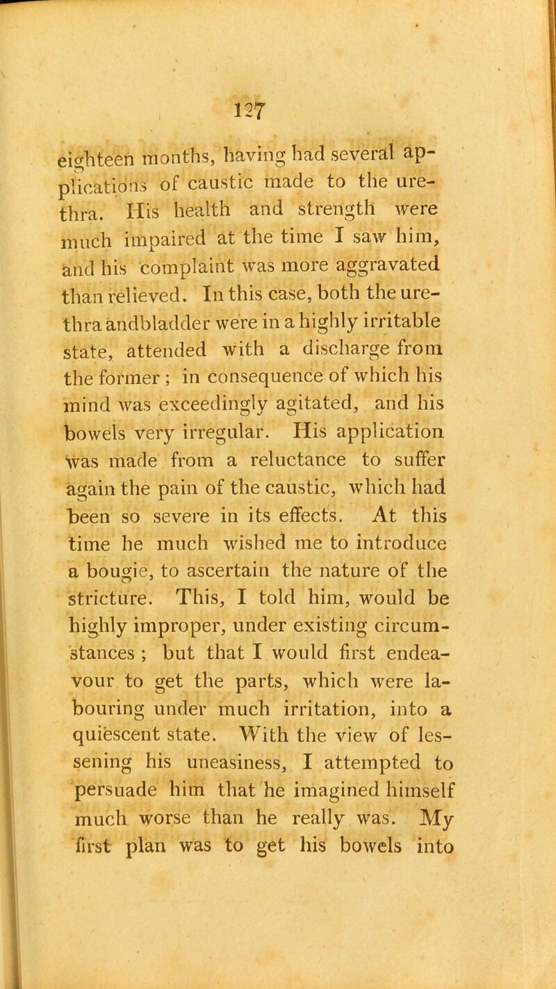 eighteen months, having had several ap- plications of caustic made to the ure- thra. His health and strength were much impaired at the time I saw him, and his complaint was more aggravated than relieved. In this case, both the ure- thra andbladder were in a highly irritable state, attended with a discharge from the former ; in consequence of which his mind was exceedingly agitated, and his bowels very irregular. His application was made from a reluctance to suffer again the pain of the caustic, which had been so severe in its effects. At this time he much wished me to introduce a bougie, to ascertain the nature of the stricture. This, I told him, would be highly improper, under existing circum- stances ; but that I would first endea- vour to get the parts, which were la- bouring under much irritation, into a quiescent state. With the view of les- sening his uneasiness, I attempted to persuade him that he imagined himself much worse than he really was. My first plan was to get his bowels into