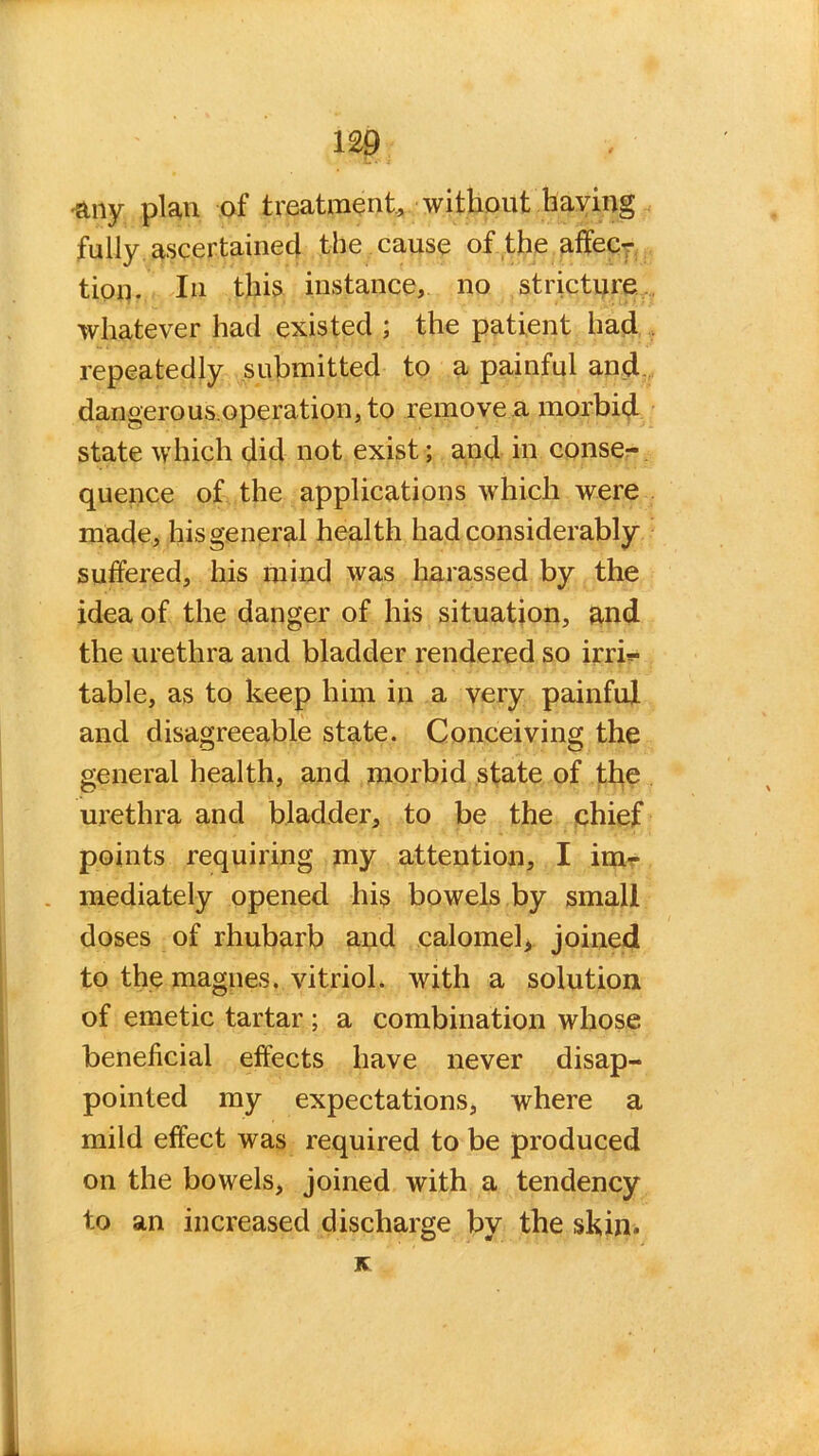 m -any plan of treatment, without having fully ascertained the cause of the affec- tion. In this instance, no stricture whatever had existed ; the patient had repeatedly submitted to a painful and dangerous.operation,to remove a morbid state which did not exist; and in conse- quence of the applications which were made, his general health had considerably suffered, his mind was harassed by the idea of the danger of his situation, and the urethra and bladder rendered so irri- table, as to keep him in a very painful and disagreeable state. Conceiving the general health, and morbid state of the urethra and bladder, to be the chief points requiring my attention, I im- mediately opened his bowels by small doses of rhubarb and calomel, joined to the magnes. vitriol, with a solution of emetic tartar; a combination whose beneficial effects have never disap- pointed my expectations, where a mild effect was required to be produced on the bowels, joined with a tendency to an increased discharge by the skin. K