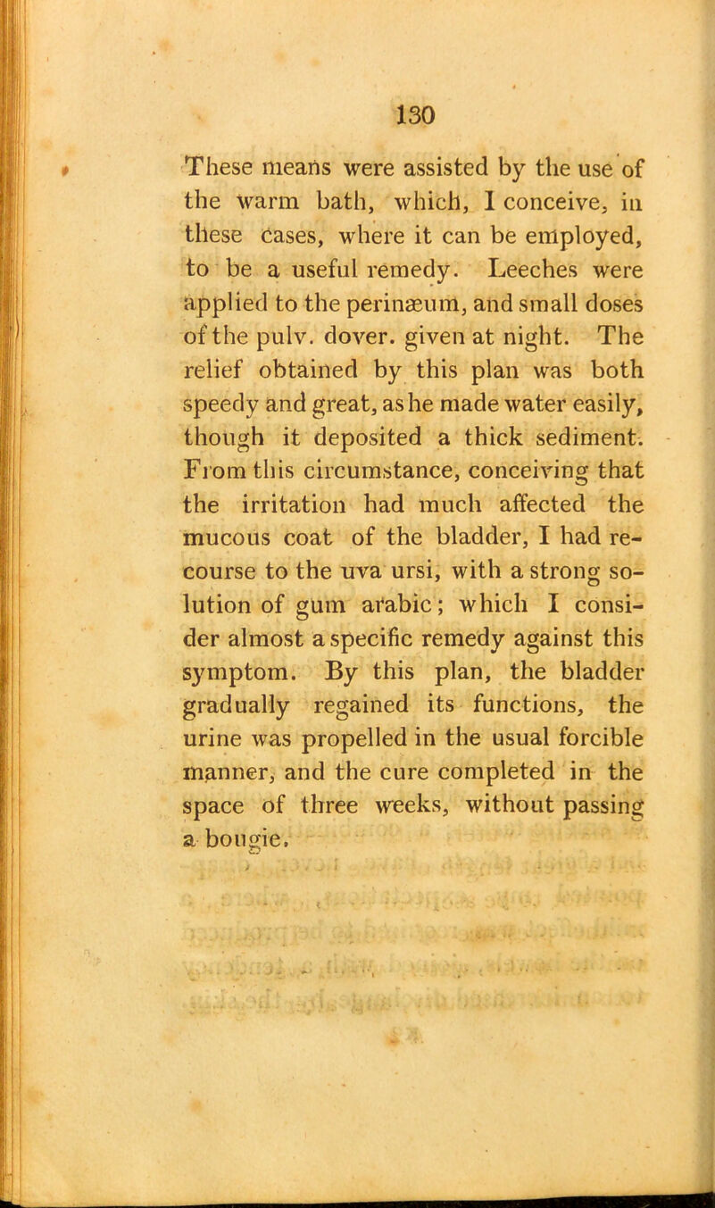 These means were assisted by the use of the warm bath, which, 1 conceive, in these Cases, where it can be employed, to be a useful remedy. Leeches were applied to the perinaeum, and small doses of the pulv. dover. given at night. The relief obtained by this plan was both speedy and great, as he made water easily, though it deposited a thick sediment. From this circumstance, conceiving that the irritation had much affected the mucous coat of the bladder, I had re- course to the uva ursi, with a strong so- lution of gum arabic; which I consi- der almost a specific remedy against this symptom. By this plan, the bladder gradually regained its functions, the urine was propelled in the usual forcible manner, and the cure completed in the space of three weeks, without passing a bougie. >